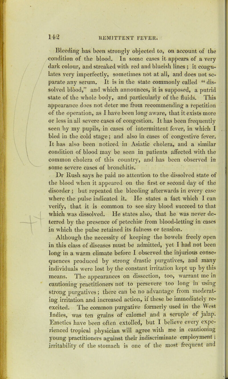 Bleeding has been strongly objected to, on account of the condition of the blood. In some cases it appears of a very dark colour, and streaked with red and blueish lines ; it coagu- lates very imperfectly, sometimes not at all, and does not se- parate any serum. It is in the state commonly called “ dis- solved blood,” and which announces, it is supposed, a putrid state of the whole body, and particularly of the fluids. This appearance does not deter me from recommending a repetition of the operation, as I have been long aware, that it exists more or less in all severe cases of congestion. It has been frequently seen by my pupils, in cases of intermittent fever, in which I bled in the cold stage; and also in cases of congestive fever. It has also been noticed in Asiatic cholera, and a similar condition of blood may be seen in patients affected with the common cholera of this country, and has been observed in some severe cases of bronchitis. Dr Rush says he paid no attention to the dissolved state of the blood when it appeared on the first or second day of the disorder ; but repeated the bleeding afterwards in every case where the pulse indicated it. He states a fact which I can verify, that it is common to see sizy blood succeed to that which was dissolved. He states also, that he was never de- terred by the presence of petechiae from blood-letting in cases in which the pulse retained its fulness or tension. Although the necessity of keeping the bowels freely open in this class of diseases must be admitted, yet I had not been long in a warm climate before I observed the injurious conse- quences produced by strong drastic purgatives, and many individuals were lost by the constant irritation kept up by this means. The appearances on dissection, too, warrant me in cautioning practitioners not to persevere too long in using strong purgatives; there can be no advantage from moderat- ing irritation and increased action, if these be immediately re- excited. The common purgative formerly used in the West Indies, was ten grains of calomel and a scruple of jalap. Emetics have been often extolled, but I believe every expe- rienced tropical physician will agree with me in cautioning young practitioners against their indiscriminate employment; irritability of the stomach is one of the most frequent and