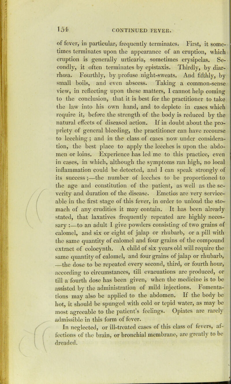 of fever, in particular, frequently terminates. First, it some- times terminates upon the appearance of an eruption, which eruption is generally urticaria, sometimes erysipelas. Se- condly, it often terminates by epistaxis. Thirdly, by diar- rhoea. Fourthly, by profuse night-sweats. And fifthly, by small boils, and even abscess. Taking a common-sense view, in reflecting upon these matters, I cannot help coming to the conclusion, that it is best for the practitioner to take the law into his own hand, and to deplete in cases which require it, before the strength of the body is reduced by the natural effects of diseased action. If in doubt about the pro- priety of general bleeding, the practitioner can have recourse to leeching; and in the class of cases now under considera- tion, the best place to apply the leeches is upon the abdo- men or loins. Experience has led me to this practice, even in cases, in which, although the symptoms ran high, no local inflammation could be detected, and I can speak strongly of its success ;—the number of leeches to be proportioned to the age and constitution of the patient, as well as the se- verity and duration of the disease. Emetics are very service- able in the first stage of this fever, in order to unload the sto- mach of any crudities it may contain. It has been already stated, that laxatives frequently repeated are highly neces- sary :—to an adult I give powders consisting of two grains of calomel, and six or eight of jalap or rhubarb, or a pill with the same quantity of calomel and four grains of the compound extract of colocynth. A child of six years old will require the same quantity of calomel, and four grains of jalap or rhubarb, —the dose to be repeated every second, third, or fourth hour, according to circumstances, till evacuations arc produced, or till a fourth dose has been given, when the medicine is to be assisted by the administration of mild injections. Fomenta- tions may also be applied to the abdomen. If the body be hot, it should be spunged with cold or tepid water, as may be most agreeable to the patient’s feelings. Opiates are rarely admissible in this form of fever. In neglected, or ill-treated cases of this class of fevers, af- fections of the brain, or bronchial membrane, are greatly to be dreaded.