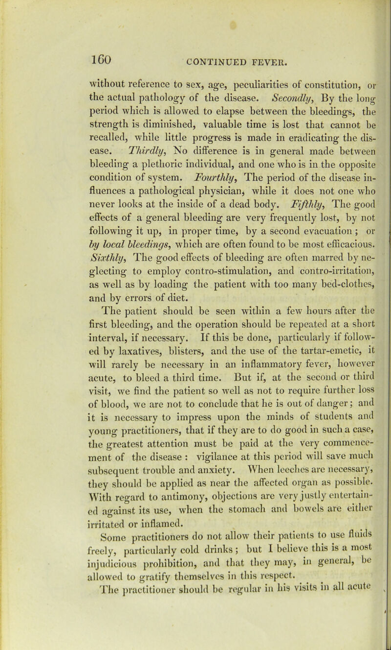 ICO without reference to sex, age, peculiarities of constitution, or the actual pathology of the disease. Secondly, By the long period which is allowed to elapse between the bleedings, the strength is diminished, valuable time is lost that cannot be recalled, while little progress is made in eradicating the dis- ease. Thirdly, No difference is in general made between bleeding a plethoric individual, and one who is in the opposite condition of system. Fourthly, The period of the disease in- fluences a pathological physician, while it does not one who never looks at the inside of a dead body. Fifthly, The good effects of a general bleeding are very frequently lost, by not following it up, in proper time, by a second evacuation ; or by local bleedings, which are often found to be most efficacious. Sixthly, The good effects of bleeding are often marred by ne- glecting to employ contro-stimulation, and contro-irritation, as well as by loading the patient with too many bed-clothes, and by errors of diet. The patient should be seen within a few hours after the first bleeding, and the operation should be repeated at a short interval, if necessary. If this be done, particularly if follow- ed by laxatives, blisters, and the use of the tartar-emetic, it will rarely be necessary in an inflammatory fever, however acute, to bleed a third time. But if, at the second or third visit, we find the patient so well as not to require further loss of blood, we are not to conclude that he is out of danger; and it is necessary to impress upon the minds of students and young practitioners, that if they are to do good in such a case, the greatest attention must be paid at the very commence- ment of the disease : vigilance at this period will save much subsequent trouble and anxiety. When leeches are necessary, they should be applied as near the affected organ as possible. With regard to antimony, objections are very justly entertain- ed against its use, when the stomach and bowels are either irritated or inflamed. Some practitioners do not allow their patients to use fluids freely, particularly cold drinks ; but I believe this is a most injudicious prohibition, and that they may, in general, be. allowed to gratify themselves in this respect. The practitioner should be regular in his visits in all acute