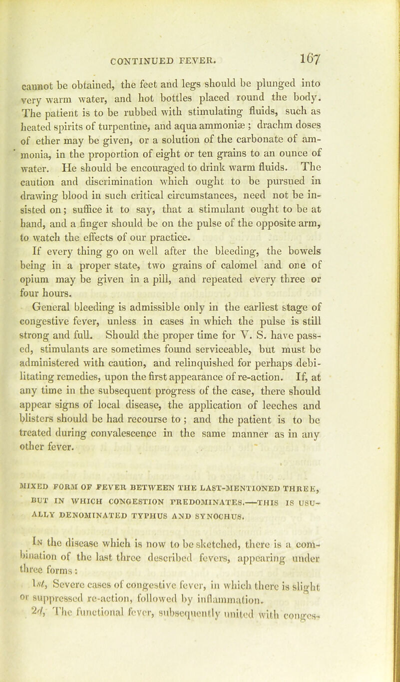 cannot be obtained, the feet and legs should be plunged into very warm water, and hot bottles placed round the body. The patient is to be rubbed with stimulating fluids, such as heated spirits of turpentine, and aqua ammonise ; drachm doses of ether may be given, or a solution of the carbonate of am- monia, in the proportion of eight or ten grains to an ounce of water. He should be encouraged to drink warm fluids. The caution and discrimination which ought to be pursued in drawing blood in such critical circumstances, need not be in- sisted on; suffice it to say, that a stimulant ought to be at hand, and a finger should be on the pulse of the opposite arm, to watch the effects of our practice. If every thing go on well after the bleeding, the bowels being in a proper state, two grains of calomel and one of opium may be given in a pill, and repeated every three or four hours. General bleeding is admissible only in the earliest stage of congestive fever, unless in cases in w'hich the pulse is still strong and full. Should the proper time for V. S. have pass- ed, stimulants are sometimes found serviceable, but must be administered with caution, and relinquished for perhaps debi- litating remedies, upon the first appearance of re-action. If, at any time in the subsequent progress of the case, there should appear signs of local disease, the application of leeches and blisters should be had recourse to ; and the patient is to be treated during convalescence in the same manner as in any other fever. MIXED FORM OF FEVER BETWEEN THE LAST-MENTIONED THREE, BUT IN WHICH CONGESTION PREDOMINATES. THIS IS USU- ALLY DENOMINATED TYPHUS AND SYNOCHUS. In the disease which is now to be sketched, there is a com- bination of the last three described fevers, appearing under three forms: to, Severe cases of congestive fever, in which there is slight or suppressed re-action, followed by inflammation. 2r1> The functional fever, subsequently united with conges-