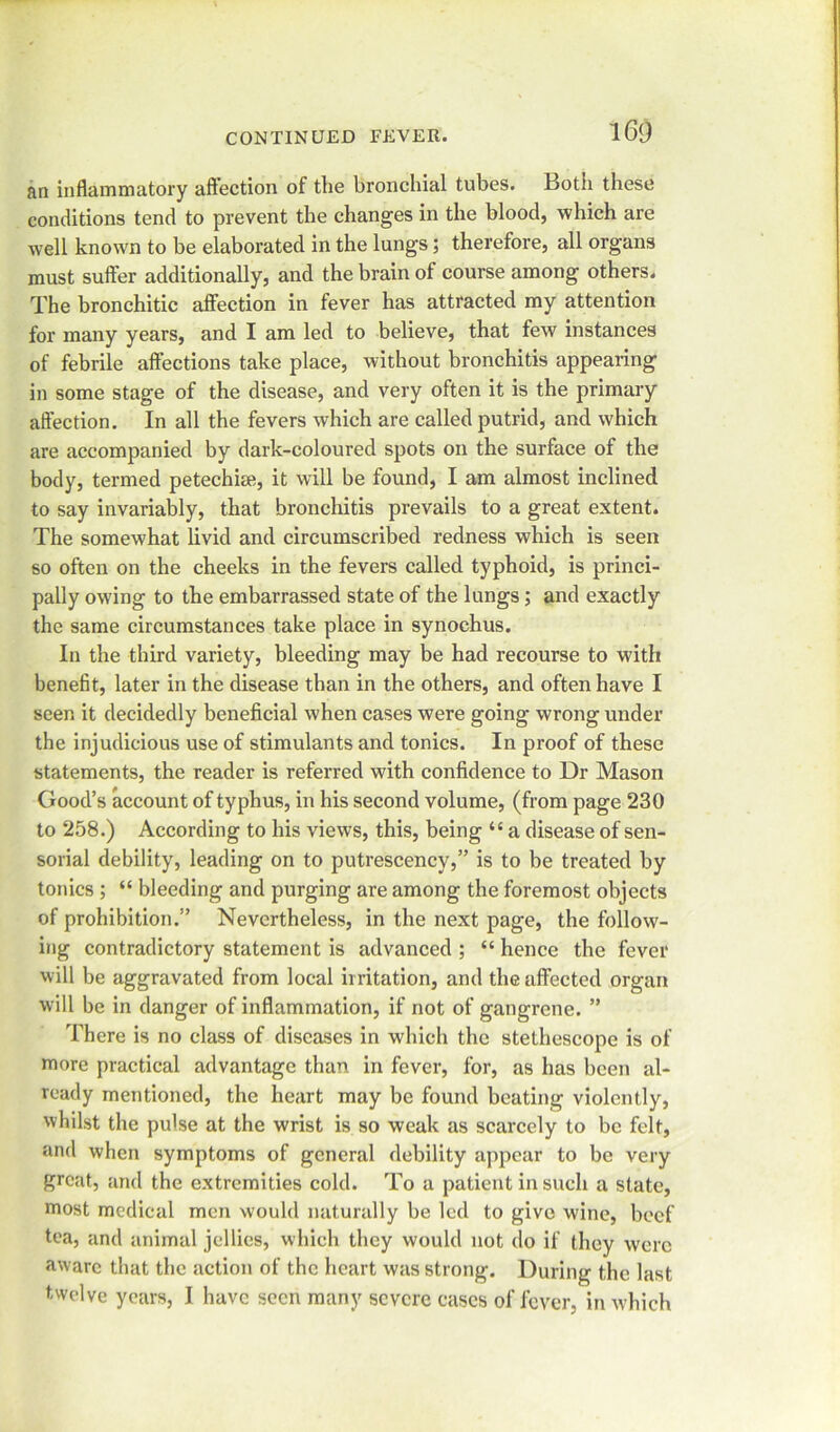 an inflammatory affection of the bronchial tubes. Both these conditions tend to prevent the changes in the blood, which are well known to be elaborated in the lungs; therefore, all organs must suffer additionally, and the brain of course among others. The bronchitic affection in fever has attracted my attention for many years, and I am led to believe, that few instances of febrile affections take place, without bronchitis appealing in some stage of the disease, and very often it is the primary affection. In all the fevers which are called putrid, and which are accompanied by dark-coloured spots on the surface of the body, termed petechial, it will be found, I am almost inclined to say invariably, that bronchitis prevails to a great extent. The somewhat livid and circumscribed redness which is seen so often on the cheeks in the fevers called typhoid, is princi- pally owing to the embarrassed state of the lungs; and exactly the same circumstances take place in synochus. In the third variety, bleeding may be had recourse to with benefit, later in the disease than in the others, and often have I seen it decidedly beneficial when cases were going wrong under the injudicious use of stimulants and tonics. In proof of these statements, the reader is referred with confidence to Dr Mason Good’s account of typhus, in his second volume, (from page 230 to 258.) According to his views, this, being “ a disease of sen- sorial debility, leading on to putrescency,” is to be treated by tonics ; “ bleeding and purging are among the foremost objects of prohibition.” Nevertheless, in the next page, the follow- ing contradictory statement is advanced ; “ hence the fever will be aggravated from local irritation, and the affected organ will be in danger of inflammation, if not of gangrene. ” There is no class of diseases in which the stethescope is of more practical advantage than in fever, for, as has been al- ready mentioned, the heart may be found beating violently, whilst the pulse at the wrist is so weak as scarcely to be felt, and when symptoms of general debility appear to be very great, and the extremities cold. To a patient in such a state, most medical men would naturally be led to give wine, beef tea, and animal jellies, which they would not do if they were aware that the action of the heart was strong. During the last twelve years, I have seen many severe cases of fever, in which