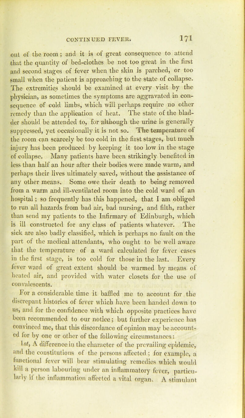 out of the room ; and it is of great consequence to attend that the quantity of bed-clothes be not too great in the first and second stages of fever when the sldn is parched, or too small when the patient is approaching to the state of collapse. The extremities should be examined at every visit by the physician, as sometimes the symptoms are aggravated in con- sequence of cold limbs, which will perhaps require no other remedy than the application of heat. The state of the blad- der should be attended to, for although the urine is generally suppressed, yet occasionally it is not so. The temperature of the room can scarcely be too cold in the first stages, but much injury has been produced by keeping it too low in the stage of collapse. Many patients have been strikingly benefited in less than half an hour after their bodies were made warm, and perhaps their lives ultimately saved, without the assistance of any other means. Some owe their death to being removed from a warm and ill-ventilated room into the cold ward of an hospital; so frequently has this happened, that I am obliged to run all hazards from bad air, bad nursing, and filth, rather than send my patients to the Infirmary of Edinburgh, which is ill constructed for any class of patients whatever. The sick are also badly classified, which is perhaps no fault on the part of the medical attendants, who ought to be well aware that the temperature of a ward calculated for fever cases in the first stage, is too cold for those in the last. Every fever ward of great extent should be warmed by means of heated air, and provided with water closets for the use of convalescents. For a considerable time it baffled me to account for the discrepant histories of fever which have been handed down to us, and for the confidence with which opposite practices have been recommended to our notice; but further experience has convinced me, that this discordance of opinion may be account- ed for by one or other of the following circumstances: U’/, A difference in the character of the prevailing epidemic, and the constitutions of the persons affected; for example, a functional fever will bear stimulating remedies which would bill a person labouring under an inflammatory fever, particu- larly if the inflammation affected a vital organ. A stimulant