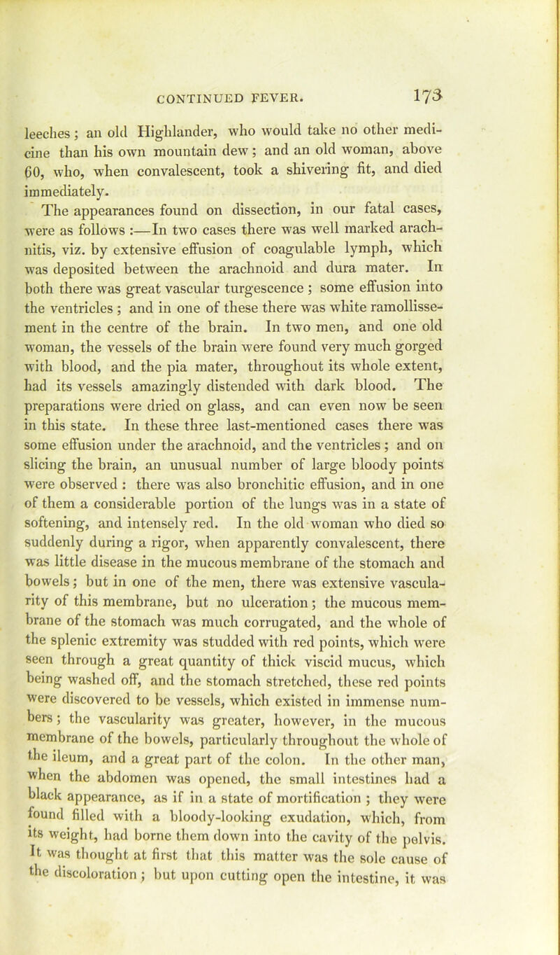leeches; an old Highlander, who would take no other medi- cine than his own mountain dew; and an old woman, above CO, who, when convalescent, took a shivering fit, and died immediately. The appearances found on dissection, in our fatal cases, were as follows :—In two cases there was well marked arach- nitis, viz. by extensive effusion of coagulable lymph, which was deposited between the arachnoid and dura mater. In both there was great vascular turgescence ; some effusion into the ventricles ; and in one of these there was white ramollisse- ment in the centre of the brain. In two men, and one old woman, the vessels of the brain were found very much gorged with blood, and the pia mater, throughout its whole extent, had its vessels amazingly distended with dark blood. The preparations were dried on glass, and can even now be seen in this state. In these three last-mentioned cases there was some effusion under the arachnoid, and the ventricles; and on slicing the brain, an unusual number of large bloody points were observed : there was also bronchitic effusion, and in one of them a considerable portion of the lungs was in a state of softening, and intensely red. In the old woman who died so suddenly during a rigor, when apparently convalescent, there was little disease in the mucous membrane of the stomach and bowels; but in one of the men, there was extensive vascula- rity of this membrane, but no ulceration; the mucous mem- brane of the stomach was much corrugated, and the whole of the splenic extremity was studded with red points, which wrere seen through a great quantity of thick viscid mucus, which being washed off, and the stomach stretched, these red points were discovered to be vessels, which existed in immense num- bers ; the vascularity was greater, however, in the mucous membrane of the bowels, particularly throughout the whole of the ileum, and a great part of the colon. In the other man, when the abdomen was opened, the small intestines had a black appearance, as if in a state of mortification ; they were found filled with a bloody-looking exudation, which, from its weight, had borne them down into the cavity of the pelvis. It was thought at first that this matter was the sole cause of the discoloration ; but upon cutting open the intestine, it was