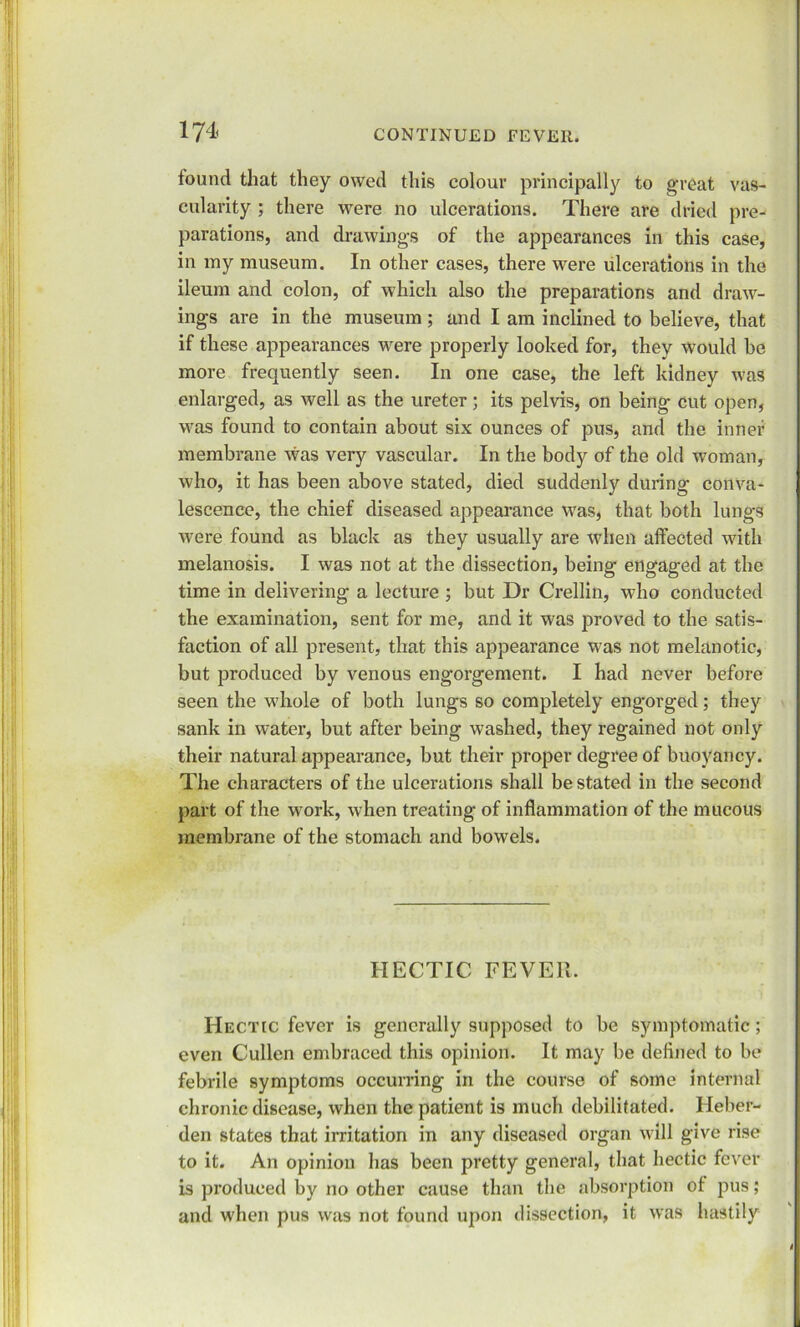 found that they owed this colour principally to great vas- cularity ; there were no ulcerations. There are dried pre-< parations, and drawings of the appearances in this case, in my museum. In other cases, there were ulcerations in the ileum and colon, of which also the preparations and draw- ings are in the museum; and I am inclined to believe, that if these appearances were properly looked for, they would be more frequently seen. In one case, the left kidney was enlarged, as well as the ureter; its pelvis, on being cut open, was found to contain about six ounces of pus, and the inner membrane was very vascular. In the body of the old woman, who, it has been above stated, died suddenly during conva- lescence, the chief diseased appearance was, that both lungs were found as black as they usually are when affected with melanosis. I was not at the dissection, being engaged at the time in delivering a lecture ; but Dr Crellin, who conducted the examination, sent for me, and it was proved to the satis- faction of all present, that this appearance was not melanotic, but produced by venous engorgement. I had never before seen the wdiole of both lungs so completely engorged; they sank in water, but after being washed, they regained not only their natural appearance, but their proper degree of buoyancy. The characters of the ulcerations shall be stated in the second part of the work, when treating of inflammation of the mucous membrane of the stomach and bowels. HECTIC FEVER. Hectic fever is generally supposed to be symptomatic; even Cullen embraced this opinion. It may be defined to be febrile symptoms occurring in the course of some internal chronic disease, when the patient is much debilitated. Heber- den states that irritation in any diseased organ will give rise to it. An opinion has been pretty general, that hectic fever is produced by no other cause than the absorption ot pus; and when pus was not found upon dissection, it was hastily 4