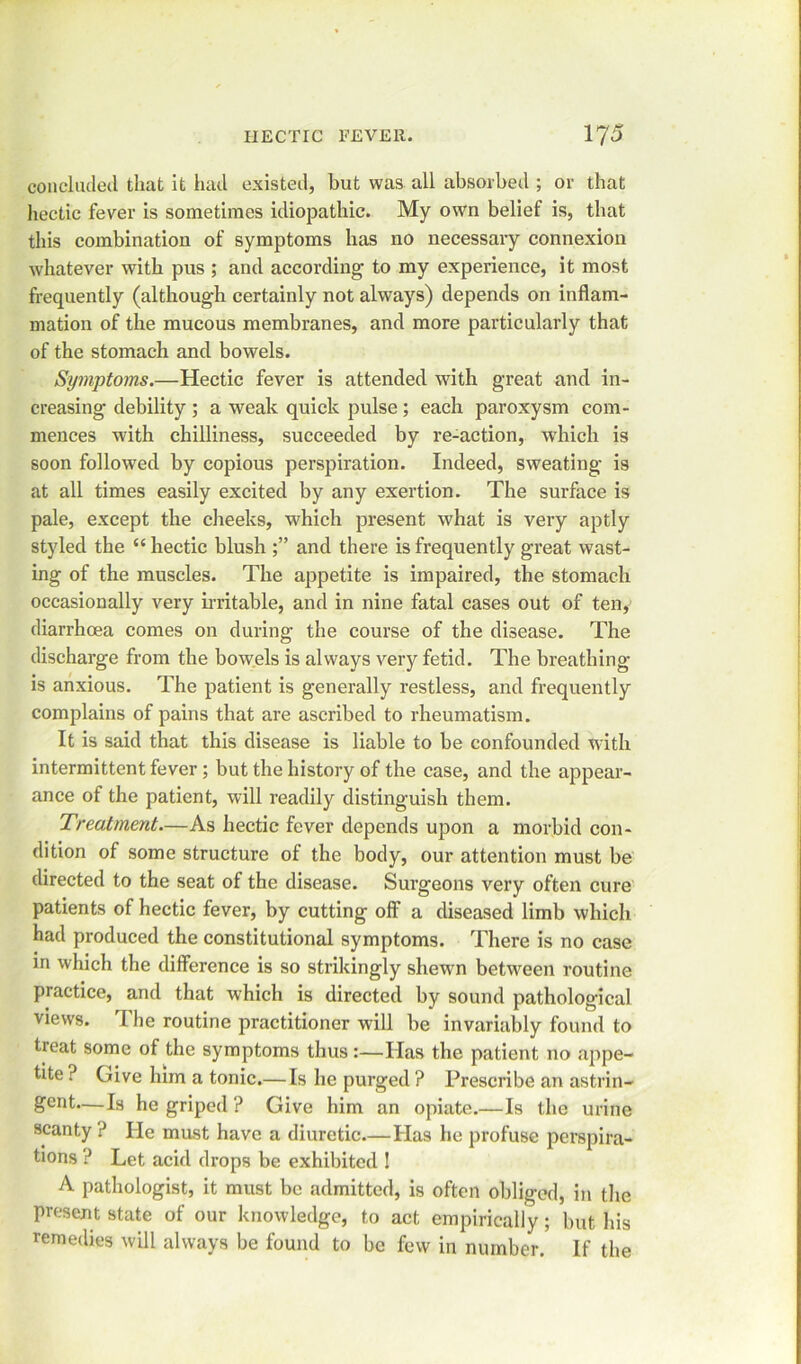 concluded that it had existed, but was all absorbed ; or that hectic fever is sometimes idiopathic. My own belief is, that this combination of symptoms has no necessary connexion whatever with pus ; and according to my experience, it most frequently (although certainly not always) depends on inflam- mation of the mucous membranes, and more particularly that of the stomach and bowels. Symptoms.—Hectic fever is attended with great and in- creasing debility ; a weak quick pulse ; each paroxysm com- mences with chilliness, succeeded by re-action, which is soon followed by copious perspiration. Indeed, sweating is at all times easily excited by any exertion. The surface is pale, except the cheeks, which present what is very aptly styled the “ hectic blush and there is frequently great wast- ing of the muscles. The appetite is impaired, the stomach occasionally very irritable, and in nine fatal cases out of ten, diarrhoea comes on during the course of the disease. The discharge from the bowels is always very fetid. The breathing is anxious. The patient is generally restless, and frequently complains of pains that are ascribed to rheumatism. It is said that this disease is liable to be confounded with intermittent fever ; but the history of the case, and the appear- ance of the patient, will readily distinguish them. Treatment—As hectic fever depends upon a morbid con- dition of some structure of the body, our attention must be directed to the seat of the disease. Surgeons very often cure patients of hectic fever, by cutting off a diseased limb which had produced the constitutional symptoms. There is no case in which the difference is so strikingly shewn between routine practice, and that which is directed by sound pathological views. The routine practitioner will be invariably found to tieat some of the symptoms thus:—Has the patient no .appe- tite ? Give him a tonic.—Is he purged ? Prescribe an astrin- gent.—Is he griped ? Give him an opiate.—Is the urine scanty ? He mast have a diuretic.—Has he profuse perspira- tions ? Let acid drops be exhibited ! A pathologist, it must be admitted, is often obliged, in the present state of our knowledge, to act empirically ; but his remedies will always be found to be few in number. If the