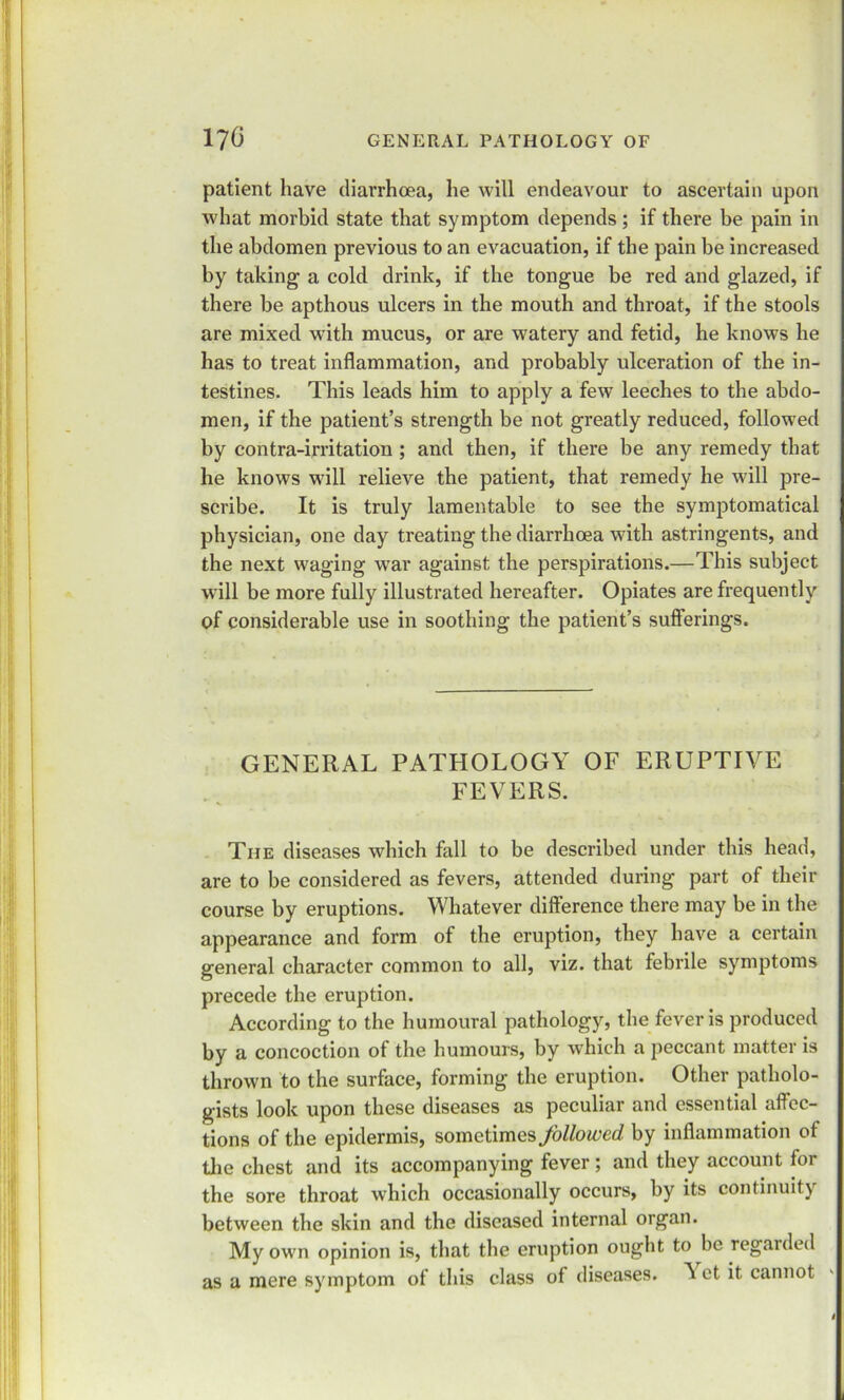 patient have diarrhoea, he will endeavour to ascertain upon Avhat morbid state that symptom depends; if there be pain in the abdomen previous to an evacuation, if the pain be increased by taking a cold drink, if the tongue be red and glazed, if there be apthous ulcers in the mouth and throat, if the stools are mixed with mucus, or are watery and fetid, he knows he has to treat inflammation, and probably ulceration of the in- testines. This leads him to apply a few leeches to the abdo- men, if the patient’s strength be not greatly reduced, followed by contra-irritation ; and then, if there be any remedy that he knows wall relieve the patient, that remedy he will pre- scribe. It is truly lamentable to see the symptomatical physician, one day treating the diarrhoea with astringents, and the next waging war against the perspirations.—This subject will be more fully illustrated hereafter. Opiates are frequently of considerable use in soothing the patient’s sufferings. GENERAL PATHOLOGY OF ERUPTIVE FEVERS. The diseases which fall to be described under this head, are to be considered as fevers, attended during part of their course by eruptions. Whatever difference there may be in the appearance and form of the eruption, they have a certain general character common to all, viz. that febrile symptoms precede the eruption. According to the humoural pathology, the fever is produced by a concoction of the humours, by which a peccant matter is thrown to the surface, forming the eruption. Other patholo- gists look upon these diseases as peculiar and essential affec- tions of the epidermis, sometimes followed by inflammation of the chest and its accompanying fever; and they account for the sore throat which occasionally occurs, by its continuity between the skin and the diseased internal organ. My own opinion is, that the eruption ought to be regarded as a mere symptom of this class of diseases. ^ ct it cannot