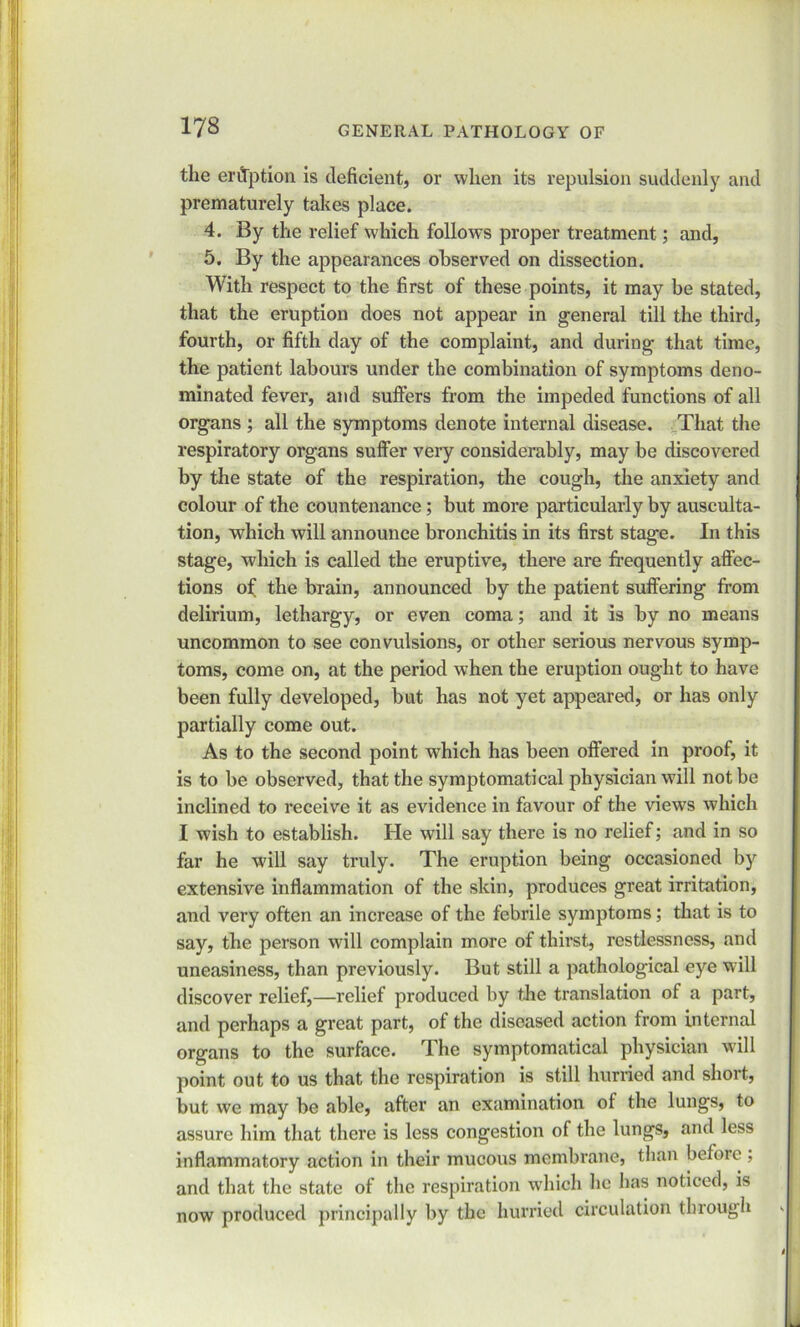 the eruption is deficient, or when its repulsion suddenly and prematurely takes place. 4. By the relief which follows proper treatment; and, 5. By the appearances observed on dissection. With respect to the first of these points, it may be stated, that the eruption does not appear in general till the third, fourth, or fifth day of the complaint, and during that time, the patient labours under the combination of symptoms deno- minated fever, and suffers from the impeded functions of all organs ; all the symptoms denote internal disease. That the respiratory organs suffer very considerably, may be discovered by the state of the respiration, the cough, the anxiety and colour of the countenance; but more particularly by ausculta- tion, which will announce bronchitis in its first stage. In this stage, which is called the eruptive, there are frequently affec- tions of the brain, announced by the patient suffering from delirium, lethargy, or even coma; and it is by no means uncommon to see convulsions, or other serious nervous symp- toms, come on, at the period when the eruption ought to have been fully developed, but has not yet appeared, or has only partially come out. As to the second point which has been offered in proof, it is to be observed, that the symptomatical physician will not be inclined to receive it as evidence in favour of the views which I wish to establish. He will say there is no relief; and in so far he will say truly. The eruption being occasioned by extensive inflammation of the skin, produces great irritation, and very often an increase of the febrile symptoms; that is to say, the person will complain more of thirst, restlessness, and uneasiness, than previously. But still a pathological eye will discover relief,—relief produced by the translation of a part, and perhaps a great part, of the diseased action from internal organs to the surface. The symptomatical physician will point out to us that the respiration is still hurried and short, but we may be able, after an examination of the lungs, to assure him that there is less congestion of the lungs, and less inflammatory action in their mucous membrane, than before ; and that the state of the respiration which he has noticed, is now produced principally by the hurried circulation through