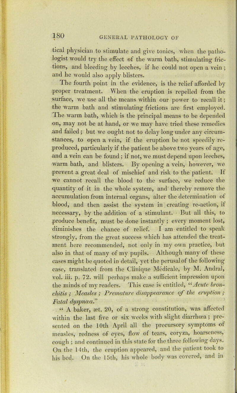 * • tical physician to stimulate and give tonics, when the patho- logist would try the effect of the warm bath, stimulating fric- tions, and bleeding by leeches, if he could not open a vein ; and he would also apply blisters. The fourth point in the evidence, is the relief afforded by proper treatment. When the eruption is repelled from the surface, we use all the means within our power to recall it; the w’arm bath and stimulating frictions are first employed. The warm bath, which is the principal means to be depended on, may not be at hand, or we may have tried these remedies and failed; but we ought not to delay long under any circum- stances, to open a vein, if the eruption be not speedily re- produced, particularly if the patient be above two years of age, and a vein can be found; if not, we must depend upon leeches, wrarm bath, and blisters. By opening a vein, however, we prevent a great deal of mischief and risk to the patient. If we cannot recall the blood to the surface, we reduce the quantity of it in the whole system, and' thereby remove the accumulation from internal organs, alter the determination of blood, and then assist the system in creating re-action, if necessary, by the addition of a stimulant. But all this, to produce benefit, must be done instantly ; every moment lost, diminishes the chance of relief. I am entitled to speak strongly, from the great success which has attended the treat- ment here recommended, not only in my own practice, but also in that of many of my pupils. Although many of these cases might be quoted in detail, yet the perusal of the following case, translated from the Clinique Medicale, by M. Andral, vol. iii. p. 72. will perhaps make a sufficient impression upon the minds of my readers. This case is entitled, “Acute bron- chitis ; Measles ; Premature disappearance of the eruption ; Fatal dyspnoea “ A baker, set. 20, of a strong constitution, was affected within the last five or six weeks with slight diarrhoea; pre- sented on the 10th April all the precursory symptoms of measles, redness of eyes, flow of tears, coryza, hoarseness, cough ; and continued in this state for the three following days. On the 14th, the eruption appeared, and the patient took to his bed. On the 15th, his whole body was covered, and in i