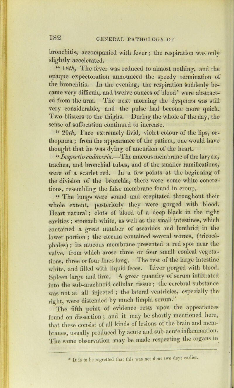 bronchitis, accompanied with fever ; the respiration was only slightly accelerated. “ 18th, The fever was reduced to almost nothing, and the opaque expectoration announced the speedy termination of the bronchitis. In the evening, the respiration Suddenly be- came very difficult, and twelve ounces of blood* were abstract- ed from the arm. The next morning the dyspnoea was still very considerable, and the pulse had become more quick. Two blisters to the thighs. During the whole of the day, the sense of suffocation continued to increase. “ 20th, Face extremely livid, violet colour of the lips, or- thopnoea ; from the appearance of the patient, one would have thought that he was dying of aneurism of the heart. “ Inspectio cadaveris.—The mucous membrane of the larynx, trachea, and bronchial tubes, and of the smaller ramifications, were of a scarlet red. In a few points at the beginning of the division of the bronchia, there were some white concre- tions, resembling the false membrane found in croup. “ The lungs were sound and crepitated throughout their whole extent, posteriorly they were gorged with blood. Heart natural; clots of blood of a deep black in the right cavities ; stomach white, as well as the small intestines, which contained a great number of ascaridcs and lumbrici in the lower portion ; the caecum contained several worms, (tricoce- phales) ; its mucous membrane presented a red spot near the valve, from which arose three or four small conical vegeta- tions, three or four lines long. The rest of the large intestine white, and filled with liquid feces. Liver gorged with blood. Spleen large and firm. A great quantity of serum infiltrated into the sub-arachnoid cellular tissue ; the cerebral substance was not at all injected ; the lateral ventricles, especially the right, were distended by much limpid serum.” The fifth point of evidence rests upon the appearances found on dissection ; and it may be shortly mentioned here, that these consist of all kinds of lesions of the brain and mem- branes, usually produced by acute and sub-acute inflammation. The same observation may be made respecting the organs in  It is to be regretted that this was not done two days earlier.