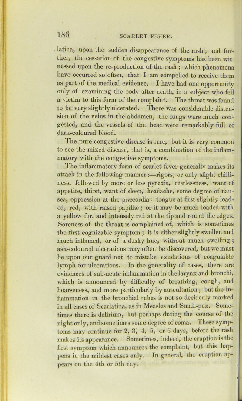 latina, upon the sudden disappearance of the rash; and fur- ther, the cessation of the congestive symptoms has been wit- nessed upon the re-production of the rash ; which phenomena have occurred so often, that I am compelled to receive them as part of the medical evidence. I have had one opportunity only of examining the body after death, in a subject who fell a victim to this form of the complaint. The throat was found to be very slightly ulcerated. There was considerable disten- sion of the veins in the abdomen, the lungs were much con- gested, and the vessels of the head were remarkably full of dark-coloured blood. The pure congestive disease is rare, but it is very common to see the mixed disease, that is, a combination of the inflam- matory with the congestive symptoms. The inflammatory form of scarlet fever generally makes its attack in the following manner:—rigors, or only slight chilli- ness, followed by more or less pyrexia, restlessness, want of appetite, thirst, want of sleep, headache, some degree of nau- sea, oppression at the prsecordia; tongue at first slightly load- ed, red, with raised papillae; or it may be much loaded with a yellow fur, and intensely red at the tip and round the edges. Soreness of the throat is complained of, which is sometimes the first cognizable symptom ; it is either slightly swollen and much inflamed, or of a dusky hue, without much swelling ; ash-coloured ulcerations may often be discovered, but we must be upon our guard not to mistake exudations of coagulable lymph for ulcerations. In the generality of cases, there are evidences of sub-acute inflammation in the larynx and bronchi, which is announced by difficulty of breathing, cough, and hoarseness, and more particularly by auscultation ; but the in- flammation in the bronchial tubes is not so decidedly marked in all cases of Scarlatina, as in Measles and Small-pox. Some- times there is delirium, but perhaps during the course of the night only, and sometimes some degree of coma. These symp- toms may continue for 2, 3, 4, 5, or G days, before the rash makes its appearance. Sometimes, indeed, the eruption is the first symptom which announces the complaint, but this hap- pens in the mildest cases only. In general, the eruption ap- pears on the 4th or 5th day.