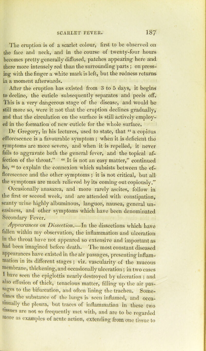 The eruption is of a scarlet colour, first to be observed on the face and neck, and in the course of twenty-four hours becomes pretty generally diffused, patches appearing here and there more intensely red than the surrounding parts; on press- ing with the finger a white mark is left, but the redness returns in a moment afterwards. After the eruption has existed from 3 to 5 days, it begins to decline, the cuticle subsequently separates and peels off. This is a very dangerous stage of the disease, and would be still more so, were it not that the eruption declines gradually, and that the circulation on the surface is still actively employ- ed in the formation of new cuticle for the whole surface. Dr Gregory, in his lectures, used to state, that “ a copious efflorescence is a favourable symptom ; when it is deficient the symptoms are more severe, and when it is repelled, it never fails to aggravate both the general fever, and the topical af- fection of the throat.” “ It is not an easy matter,” continued he, “ to explain the connexion which subsists between the ef- florescence and the other symptoms ; it is not critical, but all the symptoms are much relieved by its coming out copiously. Occasionally anasarca, and more rarely ascites, follow in the first or second week, and are attended with constipation, scanty urine highly albuminous, languor, nausea, general un- easiness, and other symptoms which have been denominated Secondary Fever. Appearances on Dissection.—In the dissections which have fallen within my observation, the inflammation and ulceration in the throat have not appeared so extensive and important as had been imagined before death. The most constant diseased appearances have existed in the air passages, presenting inflam- mation in its different stages ; viz. vascularity of the mucous membrane, thickening, and occasionally ulceration ; in two cases I have seen the epiglottis nearly destroyed by ulceration ; and also effusion of thick, tenacious matter, filling up the air pas- sages to the bifurcation, and often lining the trachea. Some- times the substance of the lungs is seen inflamed, and occa- sionally the pleura, but traces of inflammation in these two tissues arc not so frequently met with, and are to be regarded more as examples of acute action, extending from one tissue to