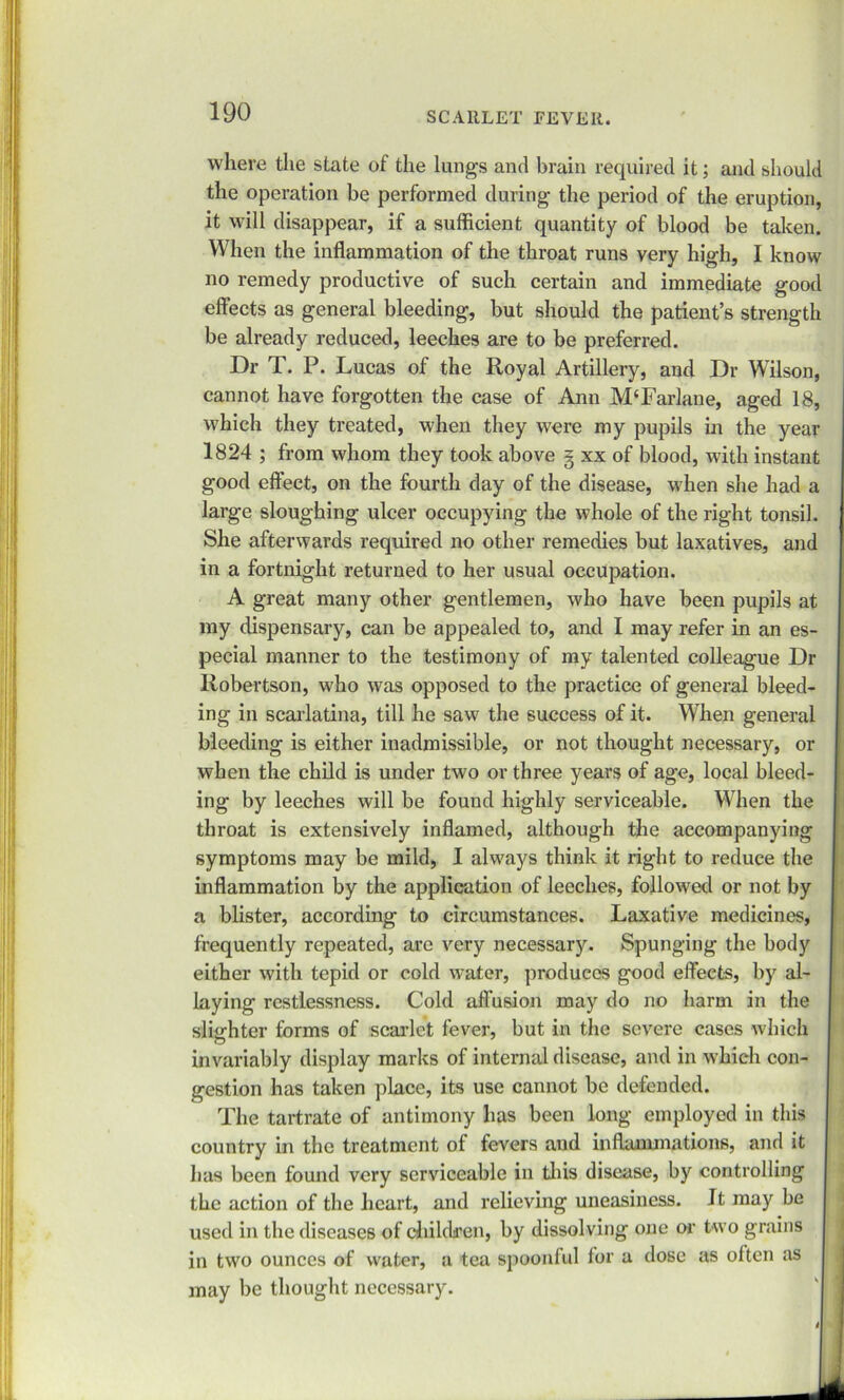 where the state of the lungs and brain required it; and should the operation be performed during the period of the eruption, it will disappear, if a sufficient quantity of blood be taken. When the inflammation of the throat runs very high, I know no remedy productive of such certain and immediate good effects as general bleeding, but should the patient’s strength be already reduced, leeches are to be preferred. Dr T. P. Lucas of the Royal Artillery, and Dr Wilson, cannot have forgotten the case of Ann M‘Farlane, aged 18, which they treated, when they were my pupils in the year 1824 ; from whom they took above § xx of blood, with instant good effect, on the fourth day of the disease, when she had a large sloughing ulcer occupying the whole of the right tonsil. She afterwards required no other remedies but laxatives, and in a fortnight returned to her usual occupation. A great many other gentlemen, who have been pupils at my dispensary, can be appealed to, and I may refer in an es- pecial manner to the testimony of my talented colleague Dr Robertson, who was opposed to the practice of general bleed- ing in scarlatina, till he saw the success of it. When general bleeding is either inadmissible, or not thought necessary, or when the child is under two or three years of age, local bleed- ing by leeches will be found highly serviceable. When the throat is extensively inflamed, although the accompanying symptoms may be mild, I always think it right to reduce the inflammation by the application of leeches, followed or not by a blister, according to circumstances. Laxative medicines, frequently repeated, are very necessary. Springing the body either with tepid or cold water, produces good effects, by al- laying restlessness. Cold affusion may do no harm in the slighter forms of scarlet fever, but in the severe cases which invariably display marks of internal disease, and in which con- gestion has taken place, its use cannot be defended. The tartrate of antimony has been long employed in this country in the treatment of fevers and inflammations, and it has been found very serviceable in this disease, by controlling the action of the heart, and relieving uneasiness. It may be used in the diseases of children, by dissolving one or two grains in two ounces of water, a tea spoonful for a dose as often as may be thought necessary.