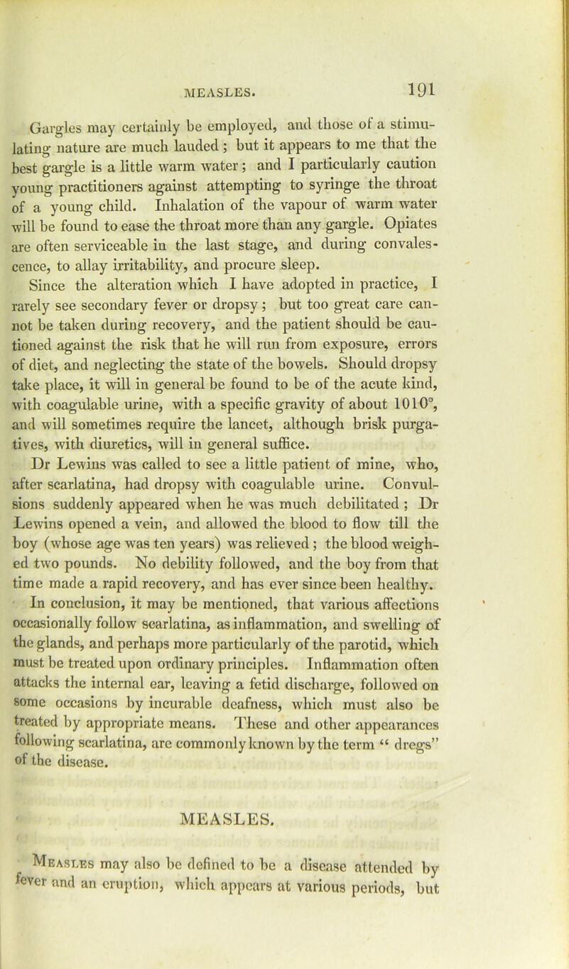 Gargles may certainly be employed, and those ot a stimu- lating nature are much lauded ; but it appears to me that the best gargle is a little warm water; and I particularly caution young practitioners against attempting to syringe the throat of a young child. Inhalation of the vapour of warm water will be found to ease the throat more than any gargle. Opiates are often serviceable in the last stage, and during convales- cence, to allay irritability, and procure sleep. Since the alteration which I have adopted in practice, I rarely see secondary fever or dropsy; but too great care can- not be taken during recovery, and the patient should be cau- tioned against the risk that he will run from exposure, errors of diet, and neglecting the state of the bowels. Should dropsy take place, it will in general be found to be of the acute kind, with coagulable urine, with a specific gravity of about 1010°, and will sometimes require the lancet, although brisk purga- tives, with diuretics, will in general suffice. Dr Lewins was called to see a little patient of mine, who, after scarlatina, had dropsy with coagulable urine. Convul- sions suddenly appeared when he was much debilitated ; Dr Lewins opened a vein, and allowed the blood to flow till the boy (whose age was ten years) was relieved ; the blood weigh- ed two pounds. No debility followed, and the boy from that time made a rapid recovery, and has ever since been healthy. In conclusion, it may be mentioned, that various affections occasionally follow scarlatina, as inflammation, and swelling of the glands, and perhaps more particularly of the parotid, which must be treated upon ordinary principles. Inflammation often attacks the internal ear, leaving a fetid discharge, followed on some occasions by incurable deafness, which must also be treated by appropriate means. These and other appearances following scarlatina, are commonly known by the term “ dregs” of the disease. MEASLES. Measles may also be defined to be a disease attended by fever and an eruption, which appears at various periods, but