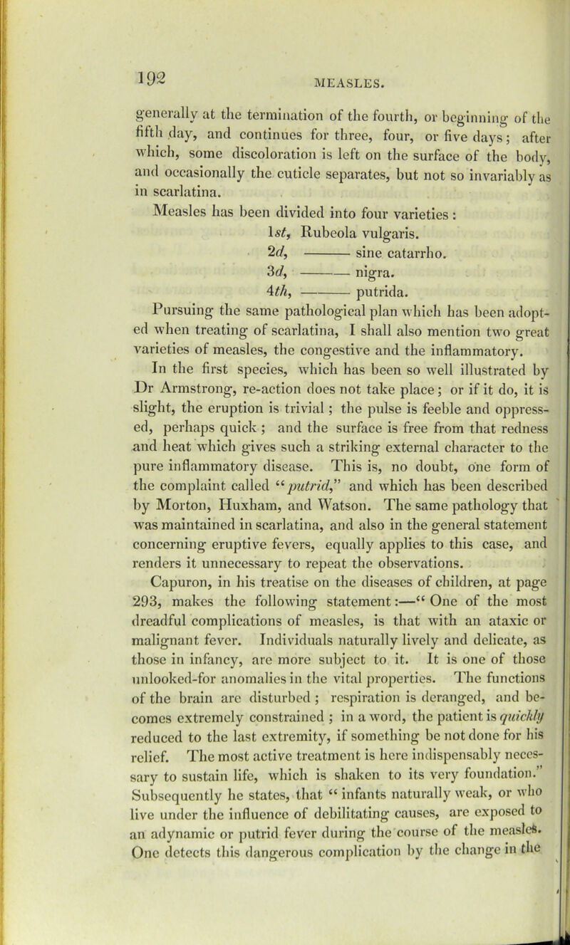 generally at the termination of the fourth, or beginning of the fifth day, and continues for three, four, or live days; after which, some discoloration is left on the surface of the body, and occasionally the cuticle separates, but not so invariably as in scarlatina. Measles has been divided into four varieties : Rubeola vulgaris. 2d, sine catarrho. 3 d, nigra. Ath, putrida. Pursuing the same pathological plan which has been adopt- ed when treating of scarlatina, I shall also mention two great varieties of measles, the congestive and the inflammatory. In the first species, which has been so well illustrated by Dr Armstrong, re-action does not take place; or if it do, it is slight, the eruption is trivial; the pulse is feeble and oppress- ed, perhaps quick ; and the surface is free from that redness and heat which gives such a striking external character to the pure inflammatory disease. This is, no doubt, one form of the complaint called “putrid,” and which has been described by Morton, Huxham, and Watson. The same pathology that was maintained in scarlatina, and also in the general statement concerning eruptive fevers, equally applies to this case, and renders it unnecessary to repeat the observations. Capuron, in his treatise on the diseases of children, at page 293, makes the following statement:—“ One of the most dreadful complications of measles, is that with an ataxic or malignant fever. Individuals naturally lively and delicate, as those in infancy, are more subject to it. It is one of those unlooked-for anomalies in the vital properties. The functions of the brain are disturbed ; respiration is deranged, and be- comes extremely constrained ; in a word, the patient is quickly reduced to the last extremity, if something be not done for his relief. The most active treatment is here indispensably neces- sary to sustain life, which is shaken to its very foundation.” Subsequently he states, that “ infants naturally weak, or who live under the influence of debilitating causes, are exposed to an adynamic or putrid fever during the course of the measles. One detects this dangerous complication by the change in the