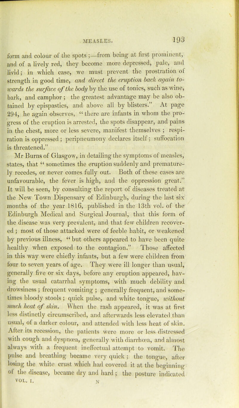 form and colour of the spots from being- at first prominent, and of a lively red, they become more depressed, pale, and livid; in which case, we must prevent the prostration ol strength in good time, and direct the eruption back again to- wards the surface of the body by the use of tonics, such as wine, bark, and camphor ; the greatest advantage may be also ob- tained by epispastics, and above all by blisters.” At page 294, he again observes, “ there are infants in whom the pro- gress of the eruption is arrested, the spots disappear, and pains in the chest, more or less severe, manifest themselves ; respi- ration is oppressed; peripneumony declares itself; suffocation is threatened.” Mr Burns of Glasgow, in detailing the symptoms of measles, states, that “ sometimes the eruption suddenly and premature- ly recedes, or never comes fully out. Both of these cases are unfavourable, the fever is high, and the oppression great.” It will be seen, by consulting the report of diseases treated at the New Town Dispensary of Edinburgh, during the last six months of the year 1816, published in the 13th vol. of the Edinburgh Medical and Surgical Journal, that this form of the disease was very prevalent, and that few children recover- ed ; most of those attacked were of feeble habit, or weakened by previous illness, “ but others appeared to have been quite healthy when exposed to the contagion.” Those affected in this way were chiefly infants, but a few were children from four to seven years of age. They were ill longer than usual, generally five or six days, before any eruption appeared, hav- ing the usual catarrhal symptoms, with much debility and drowsiness ; frequent vomiting ; generally frequent, and some- times bloody stools ; quick pulse, and white tongue, without much heat of skin. When the rash appeared, it was at first less distinctly circumscribed, and afterwards less elevated than usual, of a darker colour, and attended with less heat of skin. After its recession, the patients were more or less distressed with cough and dyspnoea, generally with diarrhoea, and almost always with a frequent ineffectual attempt to vomit. The pulse and breathing became very quick ; the tongue, after losing the white crust which had covered it at the beginning of the disease, became dry and hard ; the posture indicated VOI.. i. N