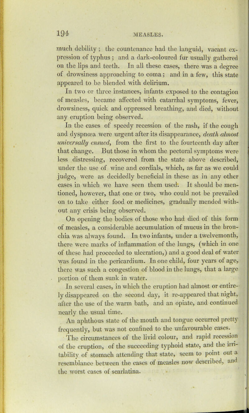 much debility ; the countenance had the languid, vacant ex- pression of typhus ; and a dark-coloured fur usually gathered on the lips and teeth. In all these cases, there was a degree of drowsiness approaching to coma; and in a few, this state appeared to he blended with delirium. In two or three instances, infants exposed to the contagion of measles, became affected with catarrhal symptoms, fever, drowsiness, quick and oppressed breathing, and died, without any eruption being observed. In the cases of speedy recession of the rash, if the cough and dyspnoea were urgent after its disappearance, death almost universally ensued, from the first to the fourteenth day after that change. But those in whom the pectoral symptoms were less distressing, recovered from the state above described, under the use of wine and cordials, which, as far as we could judge, were as decidedly beneficial in these as in any other cases in which we have seen them used. It should be men- tioned, however, that one or two, who could not be prevailed on to take either food or medicines, gradually mended with- out any crisis being observed. On opening the bodies of those who had died of this form of measles, a considerable accumulation of mucus in the bron- chia was always found. In two infants, under a twelvemonth, there were marks of inflammation of the lungs, (which in one of these had proceeded to ulceration,) and a good deal of water was found in the pericardium. In one child, four years of age, there was such a congestion of blood in the lungs, that a large portion of them sunk in water. In several cases, in which the eruption had almost or entire- ly disappeared on the second day, it re-appeared that night, after the use of the warm bath, and an opiate, and continued nearly the usual time. An aphthous state of the mouth and tongue occurred pretty frequently, but was not confined to the unfavourable cases. The circumstances of the livid colour, and rapid recession of the eruption, of the succeeding typhoid state, and the ini- tability of stomach attending that state, seem to point out a resemblance between the cases of measles now described, and the worst cases of scarlatina.
