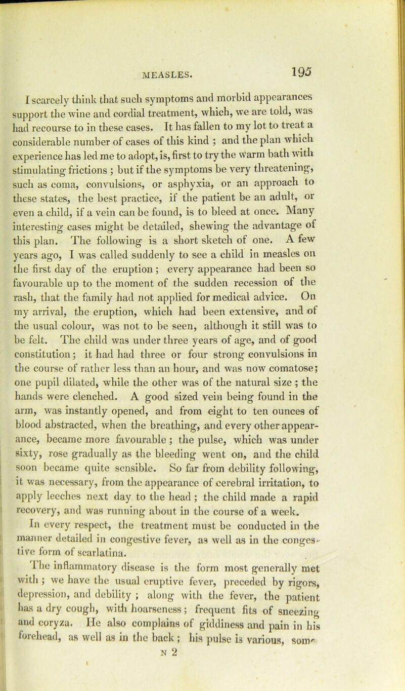 I scarcely think that such symptoms and morbid appearances support the wine and cordial treatment, which, we are told, was had recourse to in these cases. It has fallen to my lot to treat a considerable number of cases of this kind ; and the plan which experience has led me to adopt, is, first to try the warm bath with stimulating-frictions ; but if the symptoms be very threatening, such as coma, convulsions, or asphyxia, or an approach to these states, the best practice, if the patient be an adult, or even a child, if a vein can be found, is to bleed at once. Many interesting cases might be detailed, shewing the advantage of this plan. The following is a short sketch of one. A few years ago, I was called suddenly to see a child in measles on the first day of the eruption ; every appearance had been so favourable up to the moment of the sudden recession of the rash, that the family had not applied for medical advice. On my arrival, the eruption, which had been extensive, and of the usual colour, was not to be seen, although it still was to be felt. The child was under three years of age, and of good constitution; it had had three or four strong convulsions in the course of rather less than an hour, and was now comatose; one pupil dilated, while the other was of the natural size ; the hands were clenched. A good sized vein being found in the arm, was instantly opened, and from eight to ten ounces of blood abstracted, when the breathing, and every other appear- ance, became more favourable ; the pulse, which was under sixty, rose gradually as the bleeding went on, and the child soon became quite sensible. So far from debility following, it was necessary, from the appearance of cerebral irritation, to apply leeches next day to the head ; the child made a rapid recovery, and was running about in the course of a week. In every respect, the treatment must be conducted in the manner detailed in congestive fever, as well as in the conges- tive form of scarlatina. 1 he inflammatory disease is the form most generally met with ; we have the usual eruptive fever, preceded by rigors, depression, and debility ; along with the fever, the patient has a dry cough, with hoarseness; frequent fits of sneezing and coryza. He also complains of giddiness and pain in his forehead, as well as in the back; his pulse is various, som' n 2 I