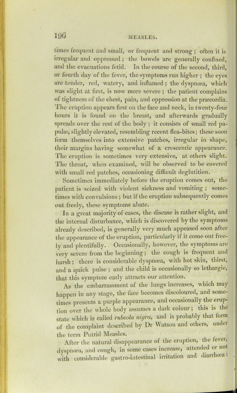 190 MEASLES. times irequent and small, ov frequent and strong-; often it is irregular and oppressed ; the bowels are generally confined, and the evacuations fetid. In the course of the second, third, or fourth day of the fever, the symptoms run higher ; the eyes are tender, red, watery, and inflamed ; the dyspnoea, which was slight at first, is now more severe ; the patient complains of tightness of the chest, pain, and oppression at the prsecordia. The eruption appears first on the face and neck, in twenty-four hours it is found on the breast, and afterwards gradually spreads over the rest of the body ; it consists of small red pa- pulre, slightly elevated, resembling recent flea-bites; these soon form themselves into extensive patches, irregular in shape, their margins having somewhat of a crescentic appearance. The eruption is sometimes very extensive, at others slight. The throat, when examined, will be observed to be covered with small red patches, occasioning difficult deglutition. Sometimes immediately before the eruption comes out, the patient is seized with violent sickness and vomiting ; some- times with convulsions; but if the eruption subsequently comes out freely, these symptoms abate. In a great majority of cases, the disease is rather slight, and the internal disturbance, which is discovered by the symptoms already described, is generally very much appeased soon after the appearance of the eruption, particularly if it come out free- ly and plentifully. Occasionally, however, the symptoms are very severe from the beginning; the cough is frequent and harsh; there is considerable dyspnoea, with hot skin, thirst, and a quick pulse ; and the child is occasionally so lethargic, that this symptom early attracts our attention. As the embarrassment of the lungs increases, which may happen in any stage, the face becomes discoloured, and some- times presents a purple appearance, and occasionally the erup- tion over the whole body assumes a dark colour ; this is the state which is called rubeola nigra, and is probably that form of the complaint described by l)r Watson and others, under the term Putrid Measles. After the natural disappearance of the eruption, the level, dyspnoea, and cough, in some cases increase, attended or not with considerable gastro-intestinal irritation and diarrhoea: ,