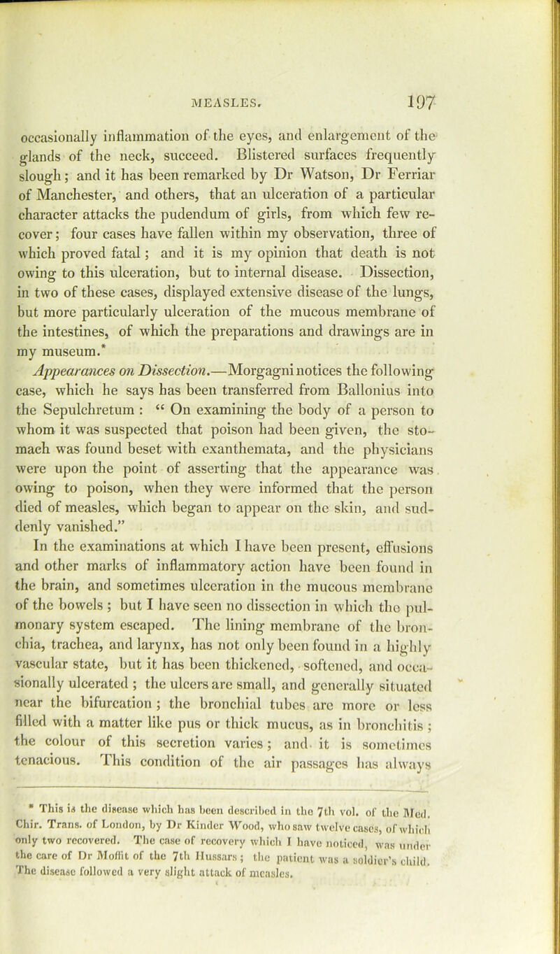 occasionally inflammation of the eyes, and enlargement of the glands of the neck, succeed. Blistered surfaces frequently slough; and it has been remarked by Dr Watson, Dr Ferriar of Manchester, and others, that an ulceration of a particular character attacks the pudendum of girls, from which few re- cover; four cases have fallen within my observation, three of which proved fatal; and it is my opinion that death is not owing to this ulceration, but to internal disease. Dissection, in two of these cases, displayed extensive disease of the lungs, but more particularly ulceration of the mucous membrane of the intestines, of which the preparations and drawings are in my museum.* Appearances on Dissection.—Morgagni notices the following case, which he says has been transferred from Ballonius into the Sepulchretum : “ On examining the body of a person to whom it was suspected that poison had been given, the sto- mach was found beset with exanthemata, and the physicians were upon the point of asserting that the appearance was owing to poison, when they were informed that the person died of measles, which began to appear on the skin, and sud- denly vanished.” In the examinations at which I have been present, effusions and other marks of inflammatory action have been found in the brain, and sometimes ulceration in the mucous membrane of the bowels ; but I have seen no dissection in which the pul- monary system escaped. The lining membrane of the bron- chia, trachea, and larynx, has not only been found in a highly vascular state, but it has been thickened, softened, and occa- sionally ulcerated ; the ulcers are small, and generally situated near the bifurcation ; the bronchial tubes are more or less filled with a matter like pus or thick mucus, as in bronchitis; the colour of this secretion varies; and it is sometimes tenacious. This condition of the air passages has always * This is the disease which has been described in the 7th vol. of the Med. Chir. Trans, of London, by Dr Kinder Wood, who saw twelve cases, of which only two recovered. The case of recovery which I have noticed, was under the care of Dr Moffit of the 7th Hussars ; the patient was a soldier’s child. The disease followed a very slight attack of measles.
