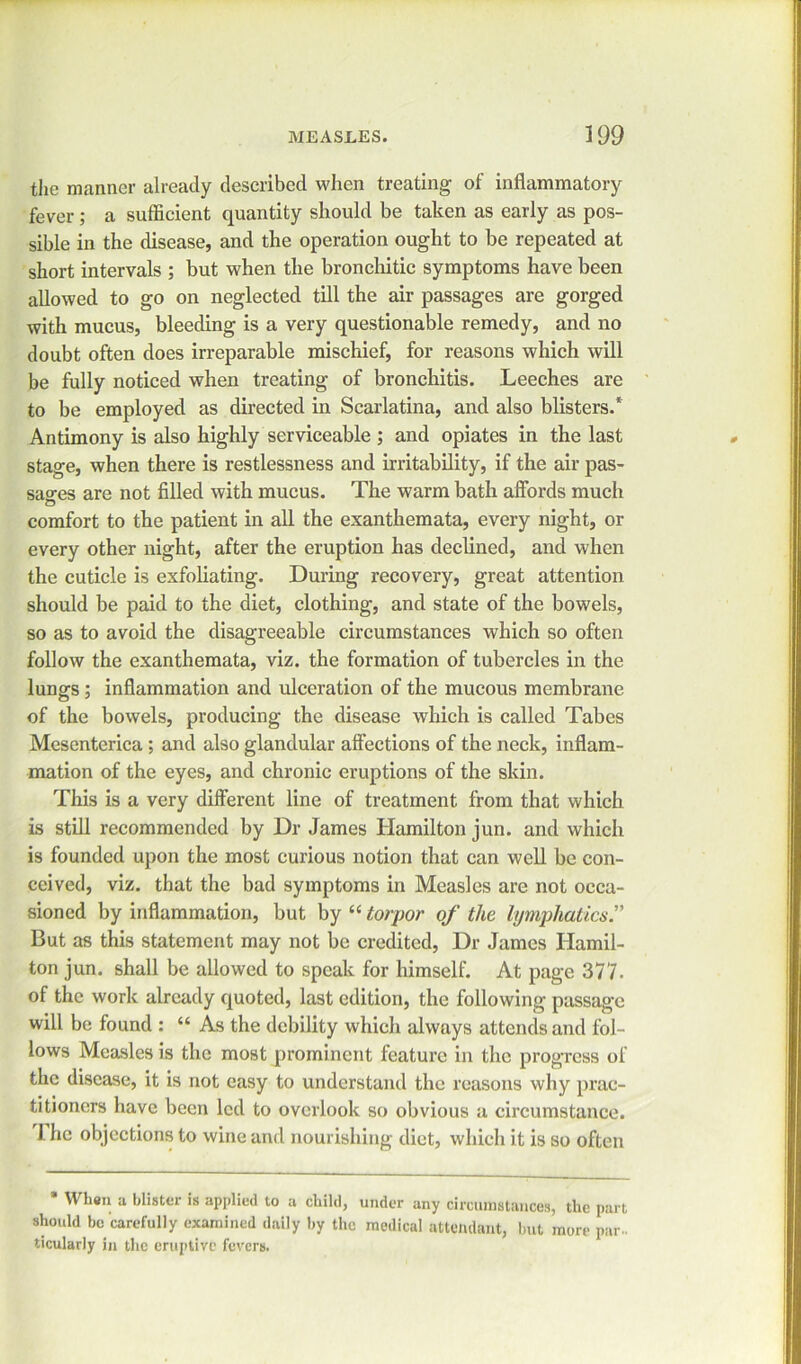 the manner already described when treating of inflammatory fever; a sufficient quantity should be taken as early as pos- sible in the disease, and the operation ought to be repeated at short intervals ; but when the bronchitic symptoms have been allowed to go on neglected till the air passages are gorged with mucus, bleeding is a very questionable remedy, and no doubt often does irreparable mischief, for reasons which will be fully noticed when treating of bronchitis. Leeches are to be employed as directed in Scarlatina, and also blisters.* Antimony is also highly serviceable ; and opiates in the last stage, when there is restlessness and irritability, if the air pas- sages are not filled with mucus. The warm bath affords much comfort to the patient in all the exanthemata, every night, or every other night, after the eruption has declined, and when the cuticle is exfoliating. During recovery, great attention should be paid to the diet, clothing, and state of the bowels, so as to avoid the disagreeable circumstances which so often follow the exanthemata, viz. the formation of tubercles in the lungs; inflammation and ulceration of the mucous membrane of the bowels, producing the disease which is called Tabes Mesenterica ; and also glandular affections of the neck, inflam- mation of the eyes, and chronic eruptions of the skin. This is a very different line of treatment from that which is still recommended by Dr James Hamilton jun. and which is founded upon the most curious notion that can well be con- ceived, viz. that the bad symptoms in Measles are not occa- sioned by inflammation, but by “ torpor of the lymphatics.” But as this statement may not be credited, Dr James Hamil- ton jun. shall be allowed to speak for himself. At page 377. of the work already quoted, last edition, the following passage will be found : “ As the debility which always attends and fol- lows Measles is the most prominent feature in the progress of the disease, it is not easy to understand the reasons why prac- titioners have been led to overlook so obvious a circumstance. I he objections to wine and nourishing diet, which it is so often When a blister is applied to a child, under any circumstances, the part should be carefully examined daily by the medical attendant, but more par., ticularly in the eruptive fevers.