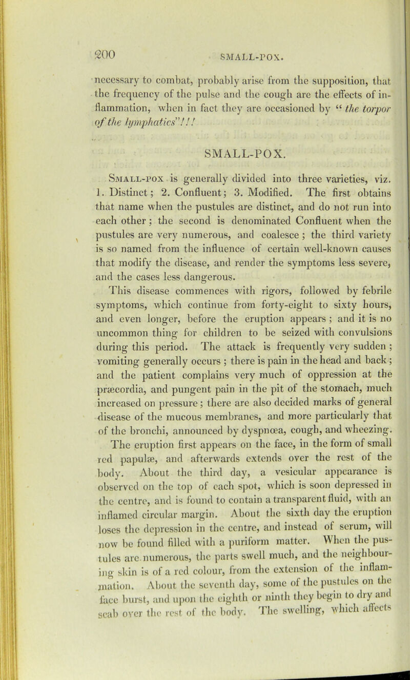 necessary to combat, probably arise from the supposition, that the frequency of the pulse and the cough are the effects of in- flammation, when in fact they are occasioned by “ the torpor of the lymphatics”!!! SMALL-POX. Small-pox is generally divided into three varieties, viz. 1. Distinct; 2. Confluent; 3. Modified. The first obtains that name when the pustules are distinct, and do not run into each other; the second is denominated Confluent when the pustules are very numerous, and coalesce; the third variety is so named from the influence of certain well-known causes that modify the disease, and render the symptoms less severe, and the cases less dangerous. This disease commences with rigors, followed by febrile symptoms, which continue from forty-eight to sixty hours, and even longer, before the eruption appears ; and it is no uncommon thing for children to be seized with convulsions during this period. The attack is frequently very sudden ; vomiting generally occurs ; there is pain in the head and back; and the patient complains very much of oppression at the prsecordia, and pungent pain in the pit of the stomach, much increased on pressure; there are also decided marks of general disease of the mucous membranes, and more particularly that of the bronchi, announced by dyspnoea, cough, and wheezing. The eruption first appears on the face, in the form of small red papulse, and afterwards extends over the rest of the body. About the third day, a vesicular appearance is observed on the top of each spot, which is soon depressed in the centre, and is found to contain a transparent fluid, with an inflamed circular margin. About the sixth day the eruption loses the depression in the centre, and instead ot serum, will now be found filled with a punform matter. When the pus- tules arc.numerous, the parts swell much, and the neighboui- ing skin is of a red colour, from the extension of the inflam- mation. About the seventh day, some of the pustules on the face burst, and upon the eighth or ninth they begin to dry an scab over the rest of the body. The swelling, which affects