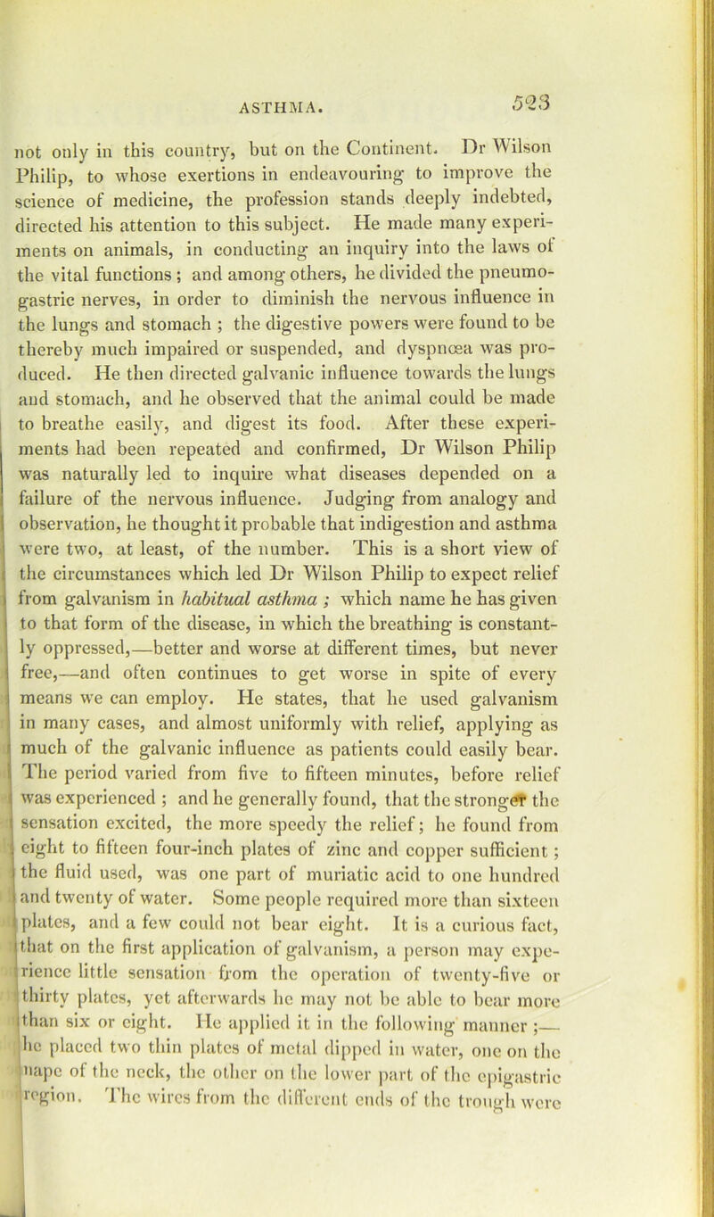 KQC\ not only in this country, but on the Continent. Dr Wilson Philip, to whose exertions in endeavouring to improve the science of medicine, the profession stands deeply indebted, directed his attention to this subject. He made many experi- ments on animals, in conducting an inquiry into the laws ot the vital functions ; and among others, he divided the pneumo- gastric nerves, in order to diminish the nervous influence in the lungs and stomach ; the digestive powers were found to be thereby much impaired or suspended, and dyspnoea was pro- duced. He then directed galvanic influence towards the lungs and stomach, and he observed that the animal could be made to breathe easily, and digest its food. After these experi- ments had been repeated and confirmed, Dr Wilson Philip was naturally led to inquire what diseases depended on a failure of the nervous influence. Judging from analogy and observation, he thought it probable that indigestion and asthma were two, at least, of the number. This is a short view of the circumstances which led Dr Wilson Philip to expect relief from galvanism in habitual asthma ; which name he has given to that form of the disease, in which the breathing is constant- ly oppressed,—better and worse at different times, but never free,—and often continues to get worse in spite of every means we can employ. He states, that he used galvanism in many cases, and almost uniformly with relief, applying as much of the galvanic influence as patients could easily bear. The period varied from five to fifteen minutes, before relief was experienced ; and he generally found, that the stronger the sensation excited, the more speedy the relief; he found from eight to fifteen four-inch plates of zinc and copper sufficient; the fluid used, was one part of muriatic acid to one hundred and twenty ot water. Some people required more than sixteen plates, and a few could not bear eight. It is a curious fact, i that on the first application of galvanism, a person may expe- rience little sensation from the operation of twenty-five or i thirty plates, yet afterwards lie may not be able to bear more than six or eight. He applied it in the following manner; he placed two thin plates ot metal dipped in water, one on the nape of the neck, the other on the lower part of the epigastric ' region. The wires from the different ends of the trough were