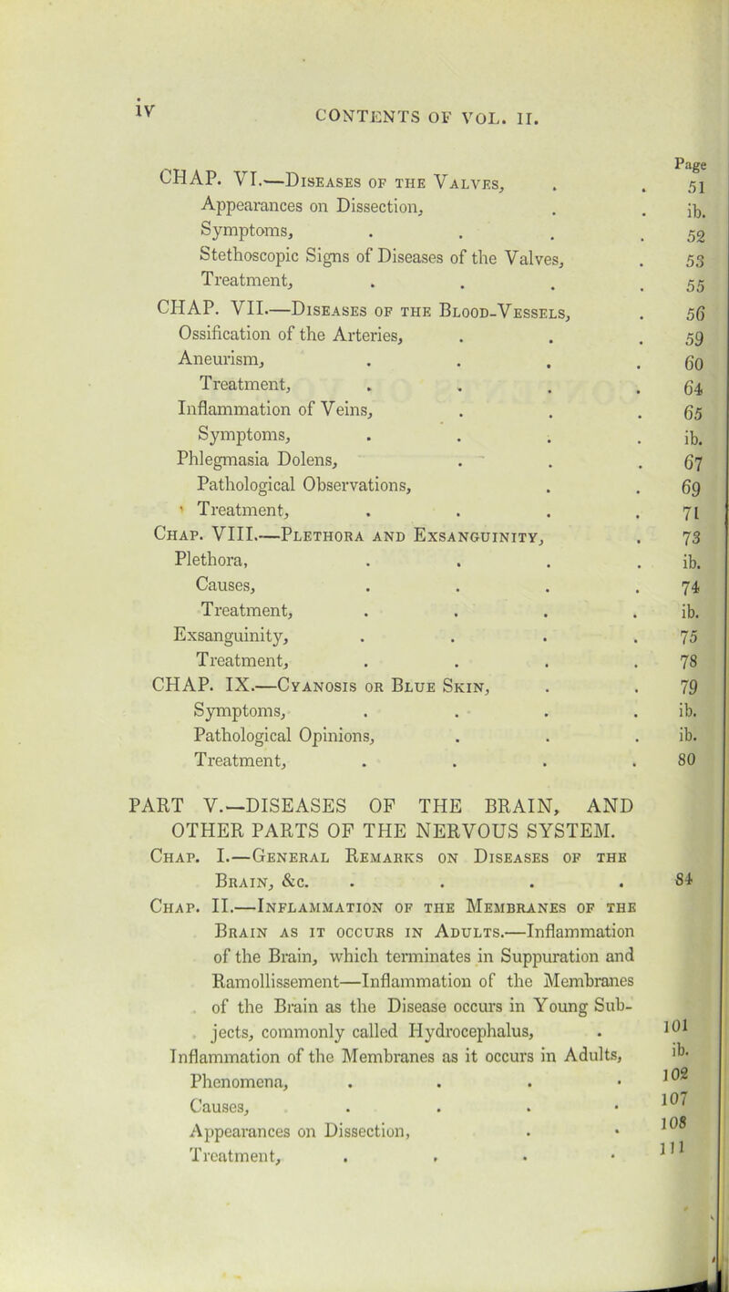 IV CHAP. VI.—Diseases of the Valves, . . 51 Appearances on Dissection, . . Symptoms, . . . .52 Stethoscopic Signs of Diseases of the Valves, . 53 Treatment, . . , .55 CHAP. VII—Diseases of the Blood-Vessels, . 56 Ossification of the Arteries, . . .59 Aneurism, . . . . 60 Treatment, „ . . .64 Inflammation of Veins, . . .65 Symptoms, . . . . ib. Phlegmasia Dolens, . . .67 Pathological Observations, . . 69 ’ Treatment, . . . .71 Chap. VIII.—Plethora and Exsanguinity, . 73 Plethora, . . . . ib. Causes, . . . .74 Treatment, . . . . ib. Exsanguinity, . . . .75 Treatment, . . . .78 CHAP. IX.—Cyanosis or Blue Skin, . . 79 Symptoms, . . . . ib. Pathological Opinions, . . ib. Treatment, . . . .80 PART V.—DISEASES OF THE BRAIN, AND OTHER PARTS OF THE NERVOUS SYSTEM. Chap. I.—General Remarks on Diseases of the Brain, &c. .... Chap. II.—Inflammation of the Membranes of the Brain as it occurs in Adults.—Inflammation of the Brain, which terminates in Suppuration and Ramollissement—Inflammation of the Membranes of the Brain as the Disease occurs in Young Sub- jects, commonly called Hydrocephalus, Inflammation of the Membranes as it occurs in Adults, Phenomena, . Causes, . Appearances on Dissection, Treatment, . , 84 101 ib. 102 107 108 I