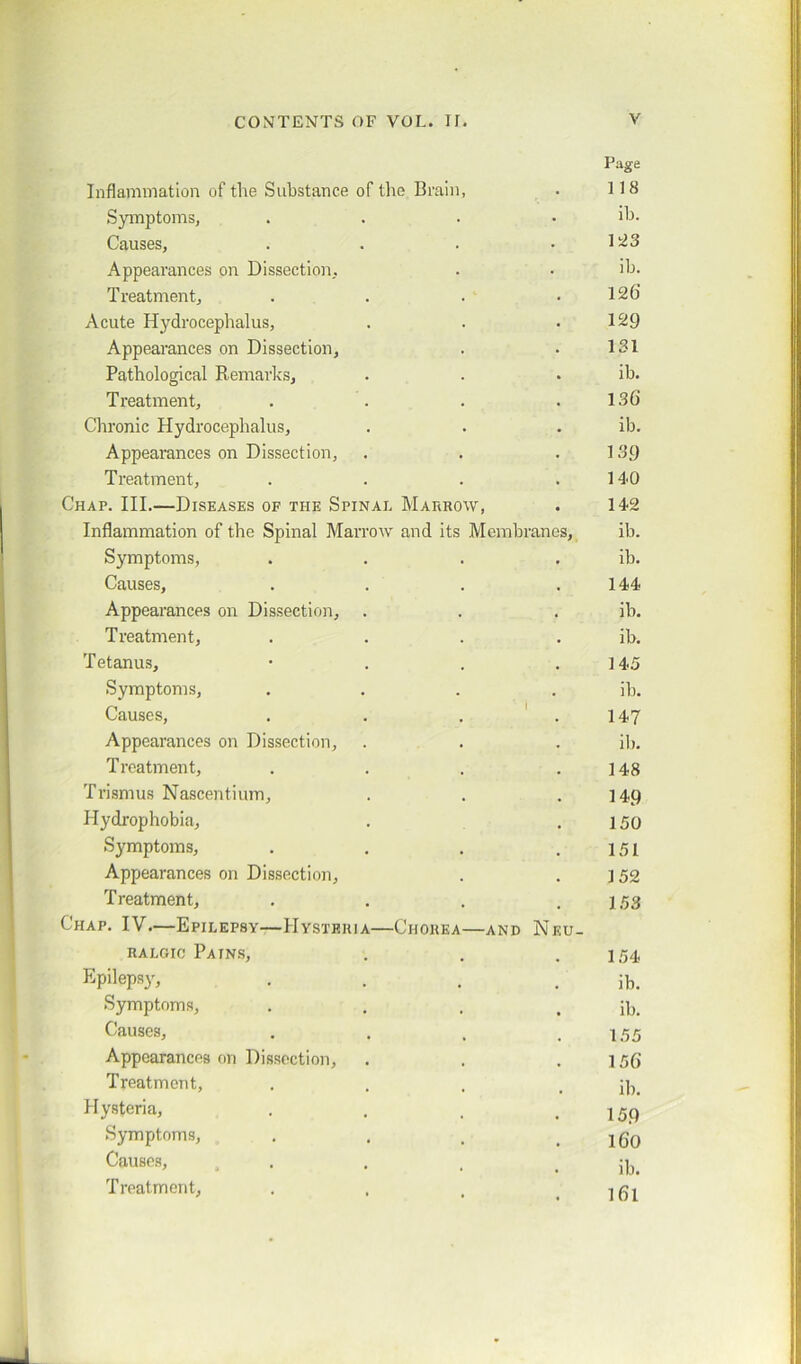 Page Inflammation of the Substance of the Brain, . 118 Symptoms, .... ib. Causes, . . . • 1~3 Appearances on Dissection, . • ib. Treatment, . . . .126' Acute Hydrocephalus, . . .129 Appearances on Dissection, . . 131 Pathological Remarks, . . . ib. Treatment, . . . .136 Chronic Hydrocephalus, . . . ib. Appearances on Dissection, . . .139 Treatment, . . . .140 Chap. III.—Diseases of the Spinal Marrow, . 142 Inflammation of the Spinal Marrow and its Membranes, ib. Symptoms, . . . . ib. Causes, . . . .144 Appearances on Dissection, . . . ib. Treatment, . . . . ib. Tetanus, • . . .145 Symptoms, .... ib. Causes, . . . .147 Appearances on Dissection, . . . ib. Treatment, . . . .148 Trismus Nascentium, . . .149 Hydrophobia, . .150 Symptoms, . . . .151 Appearances on Dissection, . .152 Treatment, . . . .153 Chap. IV—Epilepsy—Hysteria—Chorea—and Neu- ralgic Pains, . . . 154, Epilepsy, . . . ib. Symptoms, . . . . ib. Causes, . . , .155 Appearances on Dissection, . . .156 Treatment, .... ib. Hysteria, . . . . 159 Symptoms, . . . . 160 Causes, , . . . ib. Treatment, . , . . 161