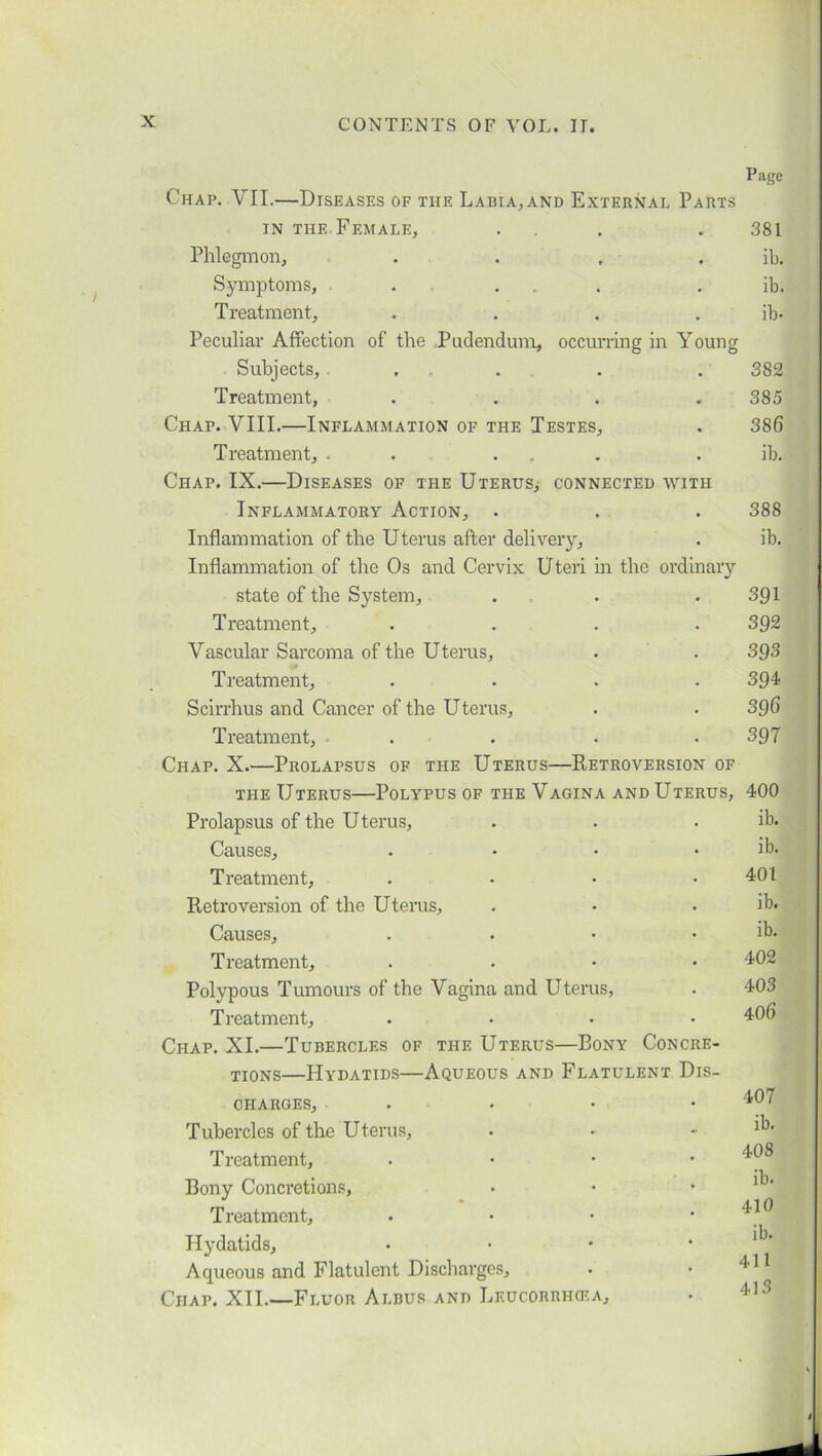 Page Chap. VII.—Diseases of the Labia.,and External Parts in the Female, . . .381 Phlegmon, . . . . ib. Symptoms, . ... . ib. Treatment, .... ib* Peculiar Affection of the Pudendum, occurring in Young Subjects, ... . . 382 Treatment, .... 385 Chap. VIII.—Inflammation of the Testes, . 386 Treatment, . ... . ib. Chap. IX.—Diseases of the Uterus, connected with Inflammatory Action, . . . 388 Inflammation of the Uterus after delivery, . ib. Inflammation of the Os and Cervix Uteri in the ordinary state of the System, . . .391 Treatment, .... 392 Vascular Sarcoma of the Uterus, . . 393 Treatment, .... 394 Scirrhus and Cancer of the Uterus, . . 396 Treatment, . . * .397 Chap. X.—Prolapsus of the Uterus—Retroversion of the Uterus—Polypus of the Vagina and Uterus, 400 Prolapsus of the Uterus, . . . ib. Causes, .... ib. Treatment, . * • .401 Retroversion of the Uterus, . * * ib. Causes, . * * . ib. Treatment, .... 402 Polypous Tumours of the Vagina and Uterus, . 403 Treatment, .... 406 Chap. XI.—Tubercles of the Uterus—Bony Concre- TI0NS—Hydatids—Aqueous and Flatulent Dis- charges, .... 407 Tubercles of the Uterus, • • - ib. Treatment, . Bony Concretions, Treatment, . • • Hydatids, • • • * Aqueous and Flatulent Discharges, • • Chap. XII.—Fluor Aldus and Leucorrhcea,