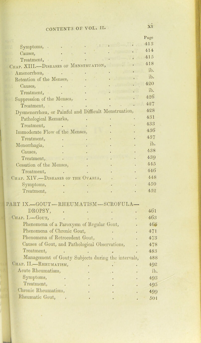 XI Symptoms, Causes, Treatment, Chap. XIII.—Diseases of Menstruation, Amenorrhcea, Retention of the Menses, Causes, T reatment. Suppression of the Menses, Treatment, Dysmenorrhcea, or Painful and Difficult Menstruation Pathological Remarks, Treatment, Immoderate Flow of the Menses, Treatment, Menorrhagia, Causes, Treatment, Cessation of the Menses, Treatment, Chap. XIV.—Diseases of the Ovahia, Symptoms, Treatment, PART IX.—GOUT —RHEUMATISM—SCROFULA- DROPSY, Chap. I.—Gout, Phenomena of a Paroxysm of Regular Gout, Phenomena of Chronic Gout, Phenomena of Retrocedent Gout, Causes of Gout, and Pathological Observations, Treatment, Management of Gouty Subjects during the interval Chap. II.—Rheumatism, Acute Rheumatism, Symptoms, Treatment, Chronic Rheumatism, Rheumatic Gout, Page 413 414 415 418 ib. ib. 420 ib. 426 427 428 431 433 436 437 ib. 438 43.9 445 446 448 450 452 461 463 46$ 471 473 478 483 488 492 ib. 493 495 499 501 J