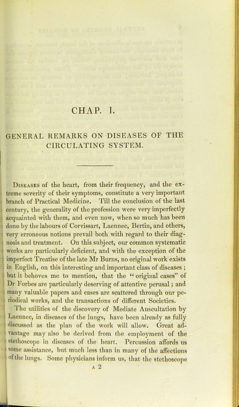 GENERAL REMARKS ON DISEASES OF THE CIRCULATING SYSTEM. Diseases of the heart, from their frequency, and the ex- treme severity of their symptoms, constitute a very important branch of Practical Medicine. Till the conclusion of the last century, the generality of the profession were very imperfectly acquainted with them, and even now, when so much has been done by the labours of Corvissart, Laennec, Bertin, and others, i very erroneous notions prevail both with regard to their diag- nosis and treatment. On this subject, our common systematic works are particularly deficient, and with the exception of the imperfect Treatise of the late Mr Burns, no original work exists in English, on this interesting and important class of diseases ; but it behoves me to mention, that the “ original cases” of Dr Forbes are particularly deserving of attentive perusal; and many valuable papers and cases are scattered through our pe- riodical works, and the transactions of different Societies. The utilities of the discovery of Mediate Auscultation by Laennec, in diseases of the lungs, have been already as fully discussed as the plan of the work will allow. Great ad- ' vantage may also be derived from the employment of the 1 stethoscope in diseases of the heart. Percussion affords us i some assistance, but much less than in many of the alfections I of the lungs. Some physicians inform us, that the stethoscope a 2