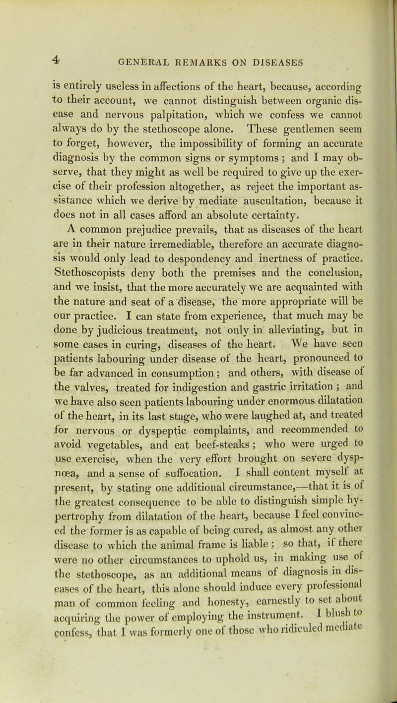 is entirely useless in affections of the heart, because, according to their account, we cannot distinguish between organic dis- ease and nervous palpitation, which we confess we cannot always do by the stethoscope alone. These gentlemen seem to forget, however, the impossibility of forming an accurate diagnosis by the common signs or symptoms ; and I may ob- serve, that they might as well be required to give up the exer- cise of their profession altogether, as reject the important as- sistance which we derive by mediate auscultation, because it does not in all cases afford an absolute certainty. A common prejudice prevails, that as diseases of the heart are in their nature irremediable, therefore an accurate diagno- sis would only lead to despondency and inertness of practice. Stethoscopists deny both the premises and the conclusion, and we insist, that the more accurately we are acquainted with the nature and seat of a disease, the more appropriate will be our practice. I can state from experience, that much may be done by judicious treatment, not only in alleviating, but in some cases in curing, diseases of the heart. We have seen patients labouring under disease of the heart, pronounced to be far advanced in consumption; and others, with disease of the valves, treated for indigestion and gastric irritation ; and we have also seen patients labouring under enormous dilatation ot the heart, in its last stage, who were laughed at, and treated for nervous or dyspeptic complaints, and recommended to avoid vegetables, and eat beef-steaks ; who were urged to use exercise, when the very effort brought on severe dysp- noea, and a sense of suffocation. I shall content myself at present, by stating one additional circumstance,—that it is ot the greatest consequence to be able to distinguish simple hy- pertrophy from dilatation of the heart, because I feel convinc- ed the former is as capable of being cured, as almost any other disease to which the animal frame is liable ; so that, it there were no other circumstances to uphold us, in making use o( the stethoscope, as an additional means ot diagnosis in dis- eases of the heart, this alone should induce every professional man of common feeling and honesty, earnestly to set about acquiring the power of employing the instrument. I blush to confess, that I was formerly one ot those who ridiculed me mti