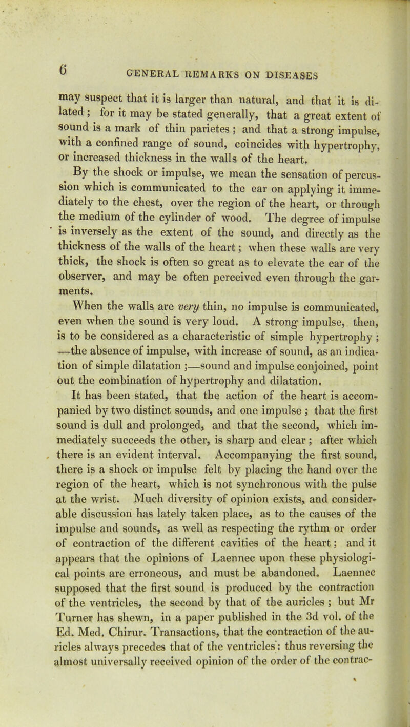 may suspect that it is larger than natural, and that it is di- lated ; for it may be stated generally, that a great extent of sound is a mark of thin parietes ; and that a strong impulse, with a confined range of sound, coincides with hypertrophy, or increased thickness in the walls of the heart. By the shock or impulse, we mean the sensation of percus- sion which is communicated to the ear on applying it imme- diately to the chest, over the region of the heart, or through the medium of the cylinder of wood. The degree of impulse is inversely as the extent of the sound, and directly as the thickness of the walls of the heart; when these walls are very thick, the shock is often so great as to elevate the ear of the observer, and may be often perceived even through the gar- ments. When the walls are very thin, no impulse is communicated, even when the sound is very loud. A strong impulse, then, is to be considered as a characteristic of simple hypertrophy ; —the absence of impulse, with increase of sound, as an indica- tion of simple dilatation ;—sound and impulse conjoined, point out the combination of hypertrophy and dilatation. It has been stated, that the action of the heart is accom- panied by two distinct sounds, and one impulse ; that the first sound is dull and prolonged, and that the second, which im- mediately succeeds the other, is sharp and clear; after which there is an evident interval. Accompanying the first sound, there is a shock or impulse felt by placing the hand over the region of the heart, which is not synchronous with the pulse at the wrist. Much diversity of opinion exists, and consider- able discussion has lately taken place, as to the causes of the impulse and sounds, as well as respecting the rythm or order of contraction of the different cavities of the heart; and it appears that the opinions of Laennec upon these physiologi- cal points are erroneous, and must be abandoned. Laennec supposed that the first sound is produced by the contraction of the ventricles, the second by that of the auricles ; but Mr Turner has shewn, in a paper published in the 3d vol. of the Ed. Med. Chirur. Transactions, that the contraction of the au- ricles always precedes that of the ventricles: thus reversing the almost universally received opinion of the order of the contrac-