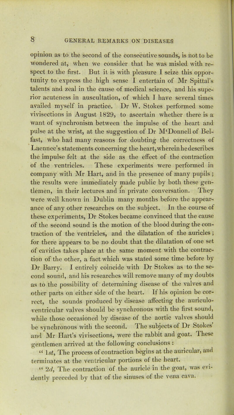 opinion as to the second of the consecutive sounds, is not to be wondered at, when we consider that he was misled with re- spect to the first. But it is with pleasure I seize this oppor- tunity to express the high sense I entertain of Mr Spittal’s talents and zeal in the cause of medical science, and his supe- rior acuteness in auscultation, of which I have several times availed myself in practice. Dr W. Stokes performed some vivisections in August 1829, to ascertain whether there is a want of synchronism between the impulse of the heart and pulse at the wrist, at the suggestion of Dr M‘Donnell of Bel- fast, who had many reasons for doubting the correctness of Laennec’s statements concerning the heart, wherein he describes the impulse felt at the side as the effect of the contraction of the ventricles. These experiments were performed in company with Mr Hart, and in the presence of many pupils ; the results were immediately made public by both these gen- tlemen, in their lectures and in private conversation. They were well known in Dublin many months before the appear- ance of any other researches on the subject. In the course of these experiments, Dr Stokes became convinced that the cause of the second sound is the motion of the blood during the con- traction of the ventricles, and the dilatation of the auricles ; for there appears to be no doubt that the dilatation of one set of cavities takes place at the same moment with the contrac- tion of the other, a fact which was stated some time before by Dr Barry. I entirely coincide with Dr Stokes as to the se- cond sound, and his researches will remove many of my doubts as to the possibility of determining disease of the valves and other parts on either side of the heart. If his opinion be cor- rect, the sounds produced by disease affecting the auriculo- ventricular valves should be synchronous with the first sound, while those occasioned by disease of the aortic valves should be synchronous with the second. The subjects of Dr Stokes and Mr Hart’s vivisections, were the rabbit and goat. These gentlemen arrived at the following conclusions : “ The process of contraction begins at the auricular, and terminates at the ventricular portions ot the heart. “ 2d, The contraction of the auricle in the goat, was evi- dently preceded by that of the sinuses ol the vena cava.