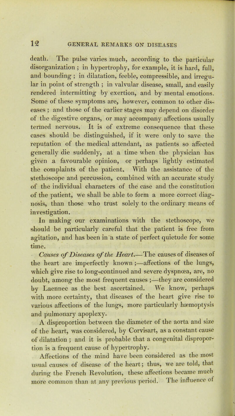 death. The pulse varies much, according to the particular disorganization ; in hypertrophy, for example, it is hard, full, and bounding ; in dilatation, feeble, compressible, and irregu- lar in point of strength ; in valvular disease, small, and easily rendered intermitting by exertion, and by mental emotions. Some of these symptoms are, however, common to other dis- eases ; and those of the earlier stages may depend on disorder of the digestive organs, or may accompany affections usually termed nervous. It is of extreme consequence that these cases should be distinguished, if it were only to save the reputation of the medical attendant, as patients so affected generally die suddenly, at a time when the physician has given a favourable opinion, or perhaps lightly estimated the complaints of the patient. With the assistance of the stethoscope and percussion, combined with an accurate study of the individual characters of the case and the constitution of the patient, we shall be able to form a more correct diag- nosis, than those who trust solely to the ordinary means of investigation. In making our examinations with the stethoscope, we should be particularly careful that the patient is free from agitation, and has been in a state of perfect quietude for some time. Causes of Diseases of the Heart.—The causes of diseases of the heart are imperfectly known ;—affections of the lungs, which give rise to long-continued and severe dyspnoea, are, no doubt, among the most frequent causes ;—they are considered by Laennec as the best ascertained. We know, perhaps with more certainty, that diseases of the heart give rise to various affections of the lungs, more particularly haemoptysis and pulmonary apoplexy. A disproportion between the diameter of the aorta and size of the heart, was considered, by Corvisart, as a constant cause of dilatation ; and it is probable that a congenital dispropor- tion is a frequent cause of hypertrophy. Affections of the mind have been considered as the most usual causes of disease of the heart; thus, we are told, that during the French Revolution, these affections became much more common than at any previous period. The influence of