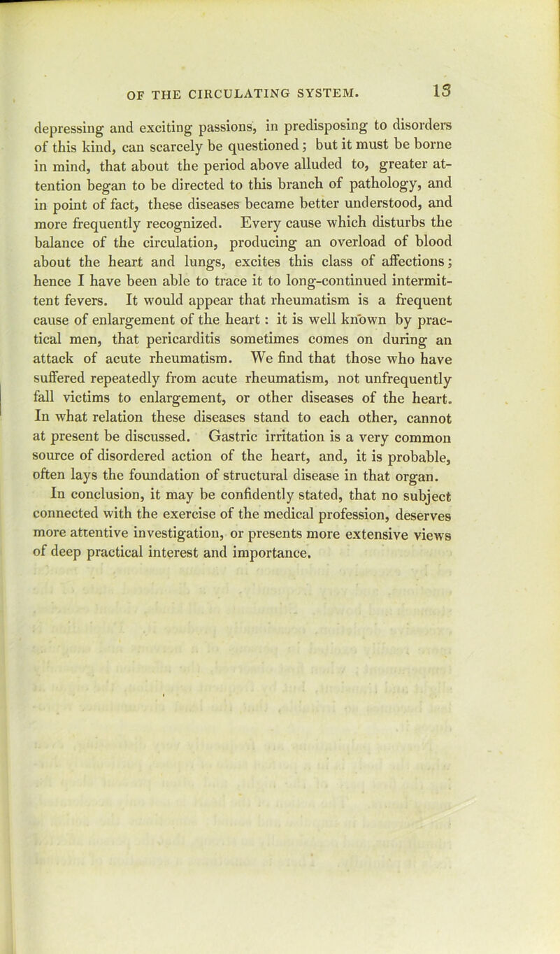 depressing and exciting passions, in predisposing to disorders of this kind, can scarcely be questioned; but it must be borne in mind, that about the period above alluded to, greater at- tention began to be directed to this branch of pathology, and in point of fact, these diseases became better understood, and more frequently recognized. Every cause which disturbs the balance of the circulation, producing an overload of blood about the heart and lungs, excites this class of affections; hence I have been able to trace it to long-continued intermit- tent fevers. It would appear that rheumatism is a frequent cause of enlargement of the heart: it is well known by prac- tical men, that pericarditis sometimes comes on during an attack of acute rheumatism. We find that those who have suffered repeatedly from acute rheumatism, not unfrequently fall victims to enlargement, or other diseases of the heart. In what relation these diseases stand to each other, cannot at present be discussed. Gastric irritation is a very common source of disordered action of the heart, and, it is probable, often lays the foundation of structural disease in that organ. In conclusion, it may be confidently stated, that no subject connected with the exercise of the medical profession, deserves more attentive investigation, or presents more extensive views of deep practical interest and importance.