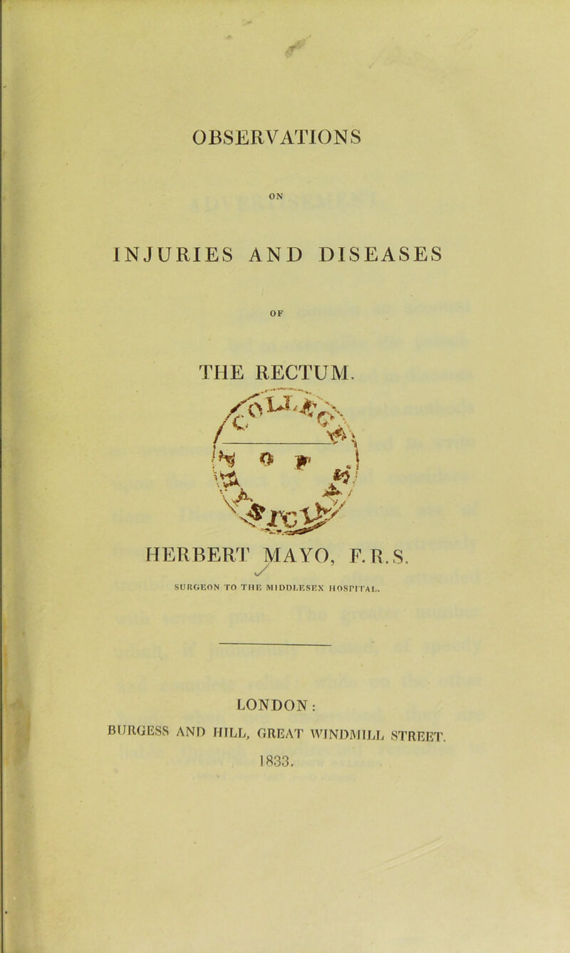 OBSERVATIONS ON INJURIES AND DISEASES THE RECTUM. V V i Jbi Ay;-, V>\ » W .! NT HERBERT MAYO, F.R.S. SURGEON TO THE MIDDLESEX HOSPITAL. LONDON: BURGESS AND HILL, GREAT WINDMILL STREET. 1833.