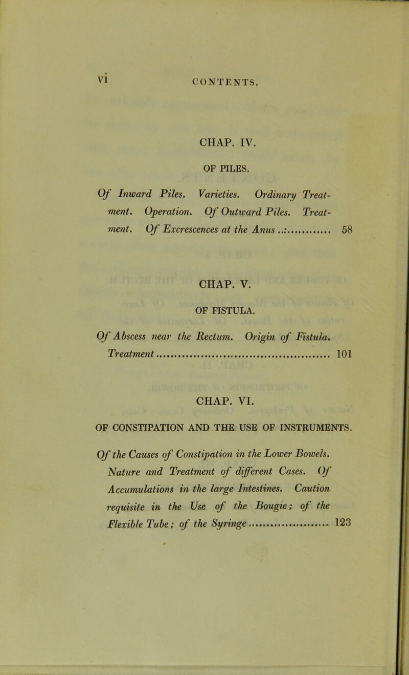 CHAP. IV. OF PILES. Of Inward Piles. Varieties. Ordinary Treat- ment. Operation. Of Outward Piles. Treat- ment. Of Excrescences at the Anus ..: 58 CHAP. V. OF FISTULA. Of Abscess near the Rectum. Origin of Fistula. Treatment 101 CHAP. VI. / OF CONSTIPATION AND THE USE OF INSTRUMENTS. Of the Causes of Constipation in the Lower Bowels. Nature and Treatment of different Cases. Of Accumulations in the large Intestines. Caution requisite in the Use of the Bougie; of the Flexible Tube; of the Syringe 123