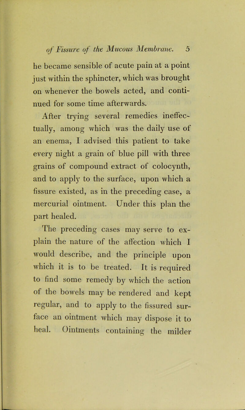 he became sensible of acute pain at a point just within the sphincter, which was brought on whenever the bowels acted, and conti- nued for some time afterwards. After trying several remedies ineffec- tually, among which was the daily use of an enema, I advised this patient to take every night a grain of blue pill with three grains of compound extract of colocynth, and to apply to the surface, upon which a fissure existed, as in the preceding case, a mercurial ointment. Under this plan the part healed. The preceding cases may serve to ex- plain the nature of the affection which I would describe, and the principle upon which it is to be treated. It is required to find some remedy by which the action of the bowels may be rendered and kept regular, and to apply to the fissured sur- face an ointment which may dispose it to heal. Ointments containing the milder