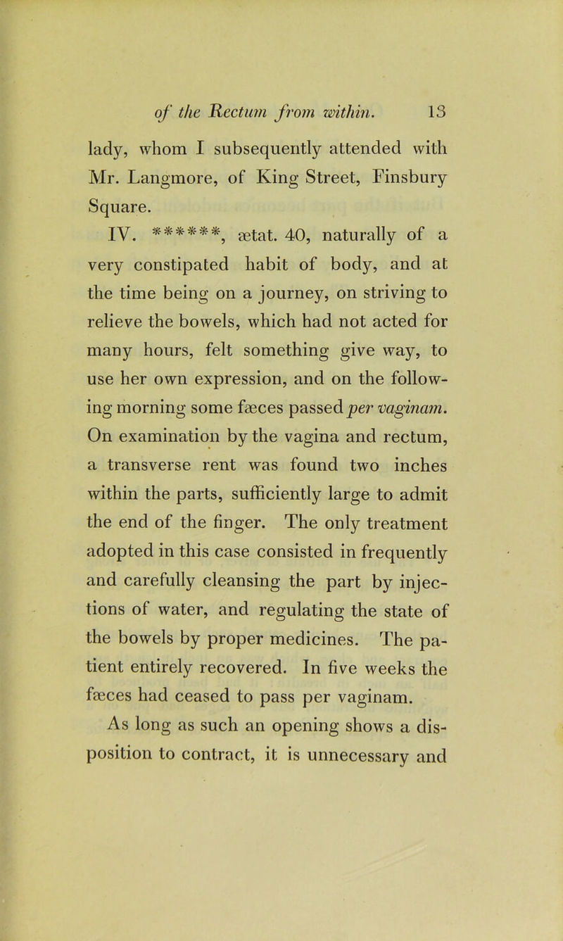 lady, whom I subsequently attended with Mr. Langmore, of King Street, Finsbury Square. IV. ******9 eetat. 40, naturally of a very constipated habit of body, and at the time being on a journey, on striving to relieve the bowels, which had not acted for many hours, felt something give way, to use her own expression, and on the follow- ing morning some faeces passed per vaginam. On examination by the vagina and rectum, a transverse rent was found two inches within the parts, sufficiently large to admit the end of the finger. The only treatment adopted in this case consisted in frequently and carefully cleansing the part by injec- tions of water, and regulating the state of the bowels by proper medicines. The pa- tient entirely recovered. In five weeks the faeces had ceased to pass per vaginam. As long as such an opening shows a dis- position to contract, it is unnecessary and