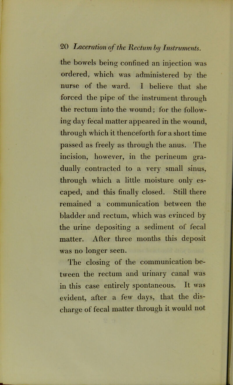 the bowels being confined an injection was ordered, which was administered by the nurse of the ward. I believe that she forced the pipe of the instrument through the rectum into the wound; for the follow- ing day fecal matter appeared in the wound, through which it thenceforth for a short time passed as freely as through the anus. The incision, however, in the perineum gra- dually contracted to a very small sinus, through which a little moisture only es- caped, and this finally closed. Still there remained a communication between the bladder and rectum, which was evinced by the urine depositing a sediment of fecal matter. After three months this deposit was no longer seen. The closing of the communication be- tween the rectum and urinary canal was in this case entirely spontaneous. It was evident, after a few days, that the dis- charge of fecal matter through it would not