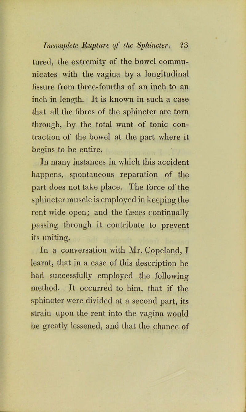 tured, the extremity of the bowel commu- nicates with the vagina by a longitudinal fissure from three-fourths of an inch to an inch in length. It is known in such a case that all the fibres of the sphincter are torn through, by the total want of tonic con- traction of the bowel at the part where it begins to be entire. In many instances in which this accident happens, spontaneous reparation of the part does not take place. The force of the sphincter muscle is employed in keeping the rent wide open; and the faeces continually passing through it contribute to prevent its uniting. In a conversation with Mr. Copeland, I learnt, that in a case of this description he had successfully employed the following method. It occurred to him, that if the sphincter were divided at a second part, its strain upon the rent into the vagina would be greatly lessened, and that the chance of