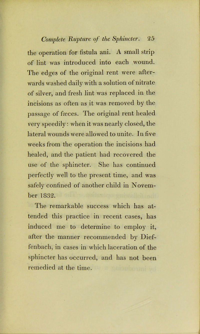 the operation for fistula ani. A small strip of lint was introduced into each wound. The edges of the original rent were after- wards washed daily with a solution of nitrate of silver, and fresh lint was replaced in the incisions as often as it was removed by the passage of faeces. The original rent healed very speedily: when it was nearly closed, the lateral wounds were allowed to unite. In five weeks from the operation the incisions had healed, and the patient had recovered the use of the sphincter. She has continued perfectly well to the present time, and was safely confined of another child in Novem- ber 1832. The remarkable success which has at- tended this practice in recent cases, has induced me to determine to employ it, after the manner recommended by Dief- fenbach, in cases in which laceration of the sphincter has occurred, and has not been remedied at the time.