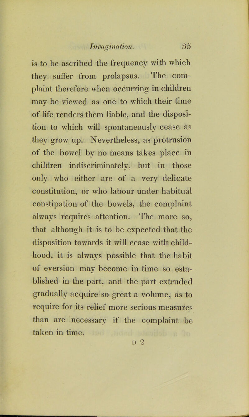 is to be ascribed the frequency with which they suffer from prolapsus. The com- plaint therefore when occurring in children may be viewed as one to which their time of life renders them liable, and the disposi- tion to which will spontaneously cease as they grow up. Nevertheless, as protrusion of the bowel by no means takes place in children indiscriminately, but in those only who either are of a very delicate constitution, or who labour under habitual constipation of the bowels, the complaint always requires attention. The more so, that although it is to be expected that the disposition towards it will cease with child- hood, it is always possible that the habit of eversion may become in time so esta- blished in the part, and the part extruded gradually acquire so great a volume, as to require for its relief more serious measures than are necessary if the complaint be taken in time. d 2