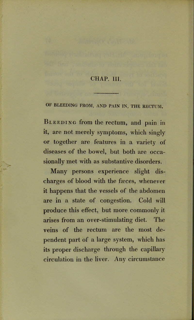 CHAP. III. OF BLEEDING FROM, AND PAIN IN, THE RECTUM. Bleeding from the rectum, and pain in it, are not merely symptoms, which singly or together are features in a variety of diseases of the bowel, but both are occa- sionally met with as substantive disorders. Many persons experience slight dis- charges of blood with the faeces, whenever it happens that the vessels of the abdomen are in a state of congestion. Cold will produce this effect, but more commonly it arises from an over-stimulating diet. The veins of the rectum are the most de- pendent part of a large system, which has its proper discharge through the capillary circulation in the liver. Any circumstance