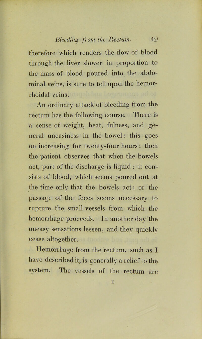 therefore which renders the flow of blood through the liver slower in proportion to the mass of blood poured into the abdo- minal veins, is sure to tell upon the hemor- rhoidal veins. An ordinary attack of bleeding from the rectum has the following course. There is a sense of weight, heat, fulness, and ge- neral uneasiness in the bowel: this goes on increasing for twenty-four hours : then the patient observes that when the bowels act, part of the discharge is liquid ; it con- sists of blood, which seems poured out at the time only that the bowels act; or the passage of the feces seems necessary to rupture the small vessels from which the hemorrhage proceeds. In another day the uneasy sensations lessen, and they quickly cease altogether. Hemorrhage from the rectum, such as 1 have described it, is generally a relief to the system. The vessels of the rectum n are