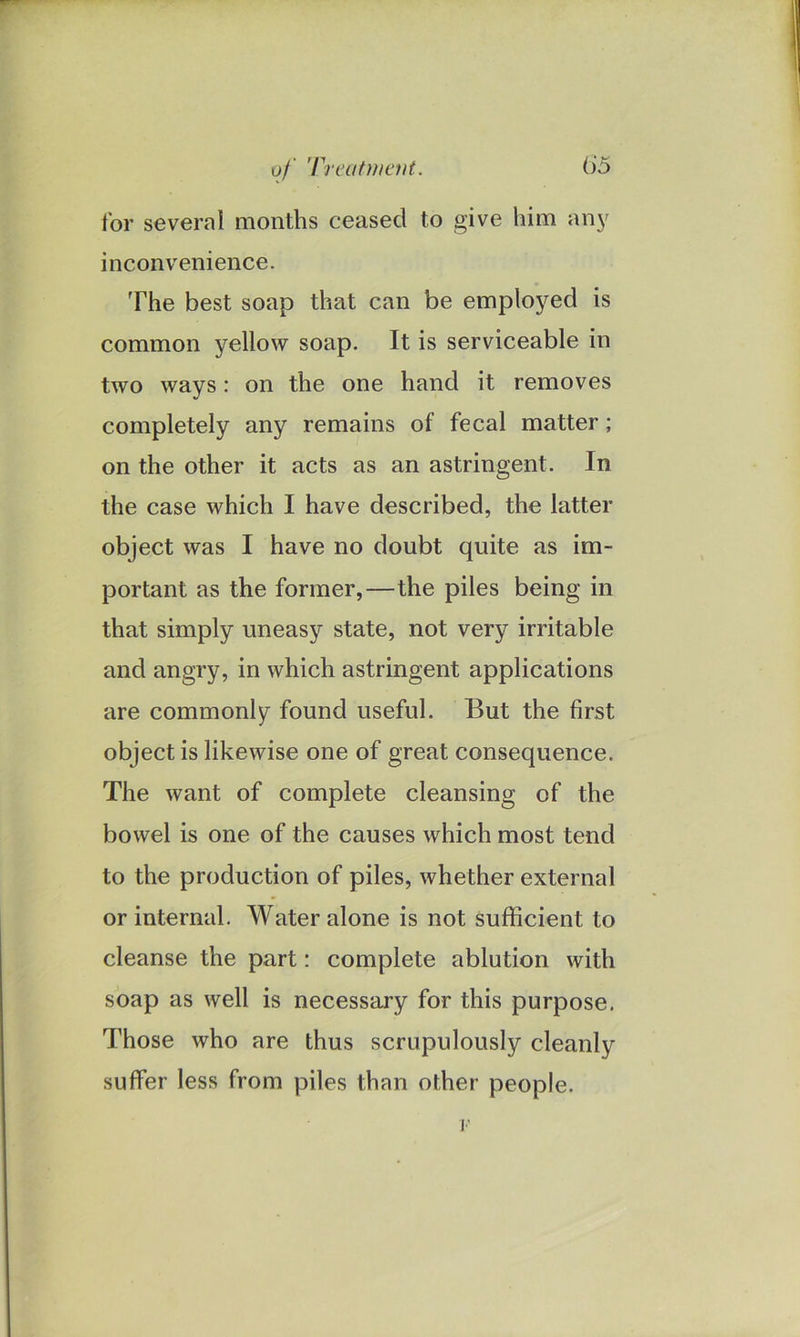 of Treatment. ()5 for several months ceased to give him any inconvenience. The best soap that can be employed is common yellow soap. It is serviceable in two ways: on the one hand it removes completely any remains of fecal matter; on the other it acts as an astringent. In the case which I have described, the latter object was I have no doubt quite as im- portant as the former,—the piles being in that simply uneasy state, not very irritable and angry, in which astringent applications are commonly found useful. But the first object is likewise one of great consequence. The want of complete cleansing of the bowel is one of the causes which most tend to the production of piles, whether external or internal. Water alone is not sufficient to cleanse the part: complete ablution with soap as well is necessary for this purpose. Those who are thus scrupulously cleanly suffer less from piles than other people. ]•