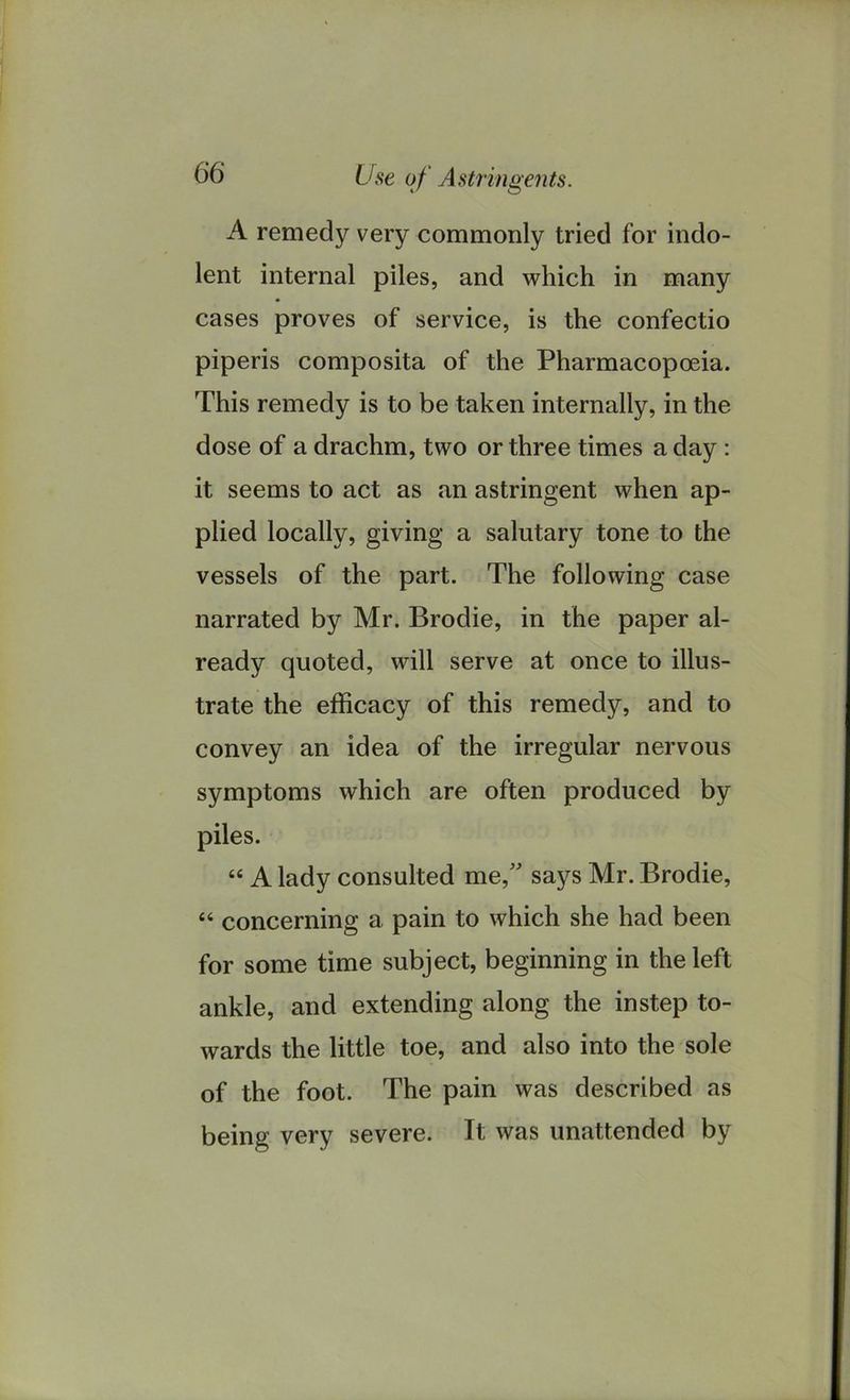 A remedy very commonly tried for indo- lent internal piles, and which in many ♦ cases proves of service, is the confectio piperis composita of the Pharmacopoeia. This remedy is to be taken internally, in the dose of a drachm, two or three times a day : it seems to act as an astringent when ap- plied locally, giving a salutary tone to the vessels of the part. The following case narrated by Mr. Brodie, in the paper al- ready quoted, will serve at once to illus- trate the efficacy of this remedy, and to convey an idea of the irregular nervous symptoms which are often produced by piles. “ A lady consulted me, says Mr. Brodie, 44 concerning a pain to which she had been for some time subject, beginning in the left ankle, and extending along the instep to- wards the little toe, and also into the sole of the foot. The pain was described as being very severe. It was unattended by