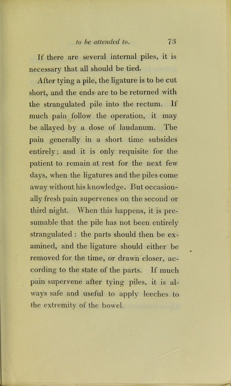 to be attended to. IS If there are several internal piles, it is necessary that all should be tied. After tying a pile, the ligature is to be cut short, and the ends are to be returned with the strangulated pile into the rectum. If much pain follow the operation, it may be allayed by a dose of laudanum. The pain generally in a short time subsides entirely; and it is only requisite for the patient to remain at rest for the next few days, when the ligatures and the piles come away without his knowledge. But occasion- ally fresh pain supervenes on the second or third night. When this happens, it is pre- sumable that the pile has not been entirely strangulated : the parts should then be ex- amined, and the ligature should either be removed for the time, or drawn closer, ac- cording to the state of the parts. If much pain supervene after tying piles, it is al- ways safe and useful to apply leeches to the extremity of the bowel.