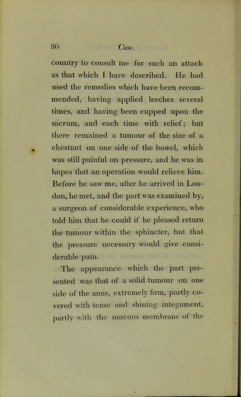 country to consult me for such an attack as that which I have described. He had used the remedies which have been recom- mended, having applied leeches several times, and having been cupped upon the sacrum, and each time with relief; but there remained a tumour of the size of a chestnut on one side of the bowel, which was still painful on pressure, and he was in hopes that an operation would relieve him. Before he saw me, after he arrived in Lon- don, he met, and the part was examined by, a surgeon of considerable experience, who told him that he could if he pleased return the tumour within the sphincter, but that the pressure necessary would give consi- derable pain. The appearance which the part pre- sented was that of a solid tumour on one side of the anus, extremely firm, partly co- vered with tense and shining integument, partly with the mucous membrane of the